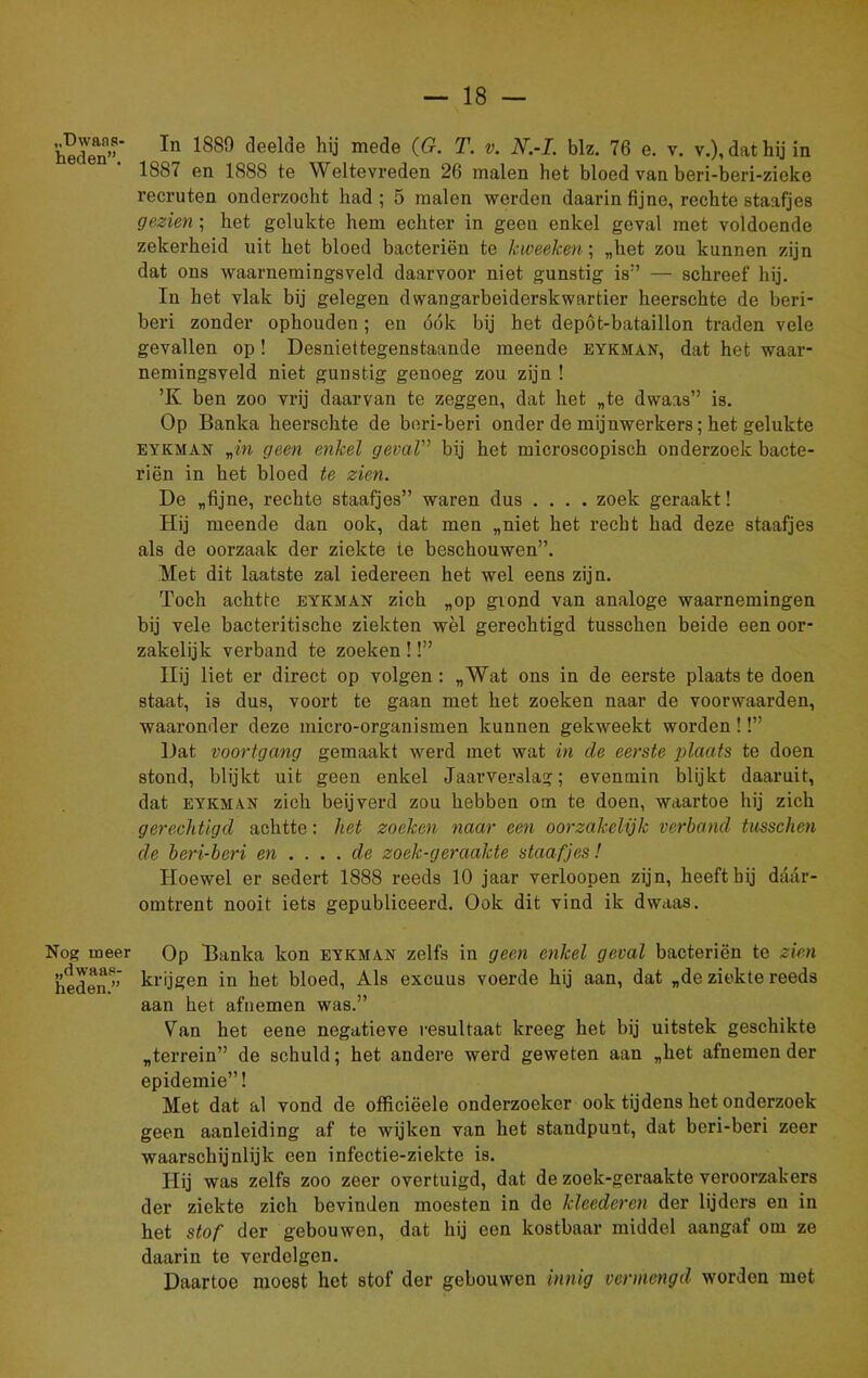 „Dwaas- heden”. Nog meer „dwaas- heden.” In 1889 deelde hij mede (G. T. v. N.-L blz. 76 e. v. v.), dat hij in 1887 en 1888 te Weltevreden 26 malen het bloed van beri-beri-zieke recruten onderzocht had ; 5 malen werden daarin fijne, rechte staafjes gezien ; het gelukte hem echter in geen enkel geval met voldoende zekerheid uit het bloed bacteriën te kweeken; „het zou kunnen zijn dat ons waarnemingsveld daarvoor niet gunstig is” — schreef hij. In het vlak bij gelegen dwangarbeiderskwartier heerschte de beri- beri zonder ophouden; en óók bij het depöt-bataillon traden vele gevallen op! Desniettegenstaande meende eykman, dat het waar- nemingsveld niet gunstig genoeg zou zijn ! ’K ben zoo vrij daarvan te zeggen, dat het „te dwaas” is. Op Banka heerschte de beri-beri onder de mijnwerkers; het gelukte eykman rin geen enkel geval” bij het microscopisch onderzoek bacte- riën in het bloed te zien. De „fijne, rechte staafjes” waren dus .... zoek geraakt! Hij meende dan ook, dat men „niet het recht had deze staafjes als de oorzaak der ziekte te beschouwen”. Met dit laatste zal iedereen het wel eens zijn. Toch achtte eykman zich „op grond van analoge waarnemingen bij vele bacteritische ziekten wèl gerechtigd tusschen beide een oor- zakelijk verband te zoeken !!” Hij liet er direct op volgen : „Wat ons in de eerste plaats te doen staat, is dus, voort te gaan met het zoeken naar de voorwaarden, waaronder deze micro-organismen kunnen gekweekt worden!!” Dat voortgang gemaakt werd met wat in de eerste plaats te doen stond, blijkt uit geen enkel Jaarverslag; evenmin blijkt daaruit, dat eykman zich beijverd zou hebben om te doen, waartoe hij zich gerechtigd achtte: het zoeken naar een oorzakelijk verband tusschen de beri-beri en .... de zoek-geraakte staafjes! Hoewel er sedert 1888 reeds 10 jaar verloopen zijn, heeft bij daar- omtrent nooit iets gepubliceerd. Ook dit vind ik dwaas. Op Banka kon eykman zelfs in geen enkel geval bacteriën te zien krijgen in het bloed, Als excuus voerde hij aan, dat „de ziekte reeds aan het afnemen was.” Van het eene negatieve resultaat kreeg het bij uitstek geschikte „terrein” de schuld; het andere werd geweten aan „het afnemen der epidemie”! Met dat al vond de officiëele onderzoeker ook tijdens het onderzoek geen aanleiding af te wijken van het standpunt, dat beri-beri zeer waarschijnlijk een infectie-ziekte is. Hij was zelfs zoo zeer overtuigd, dat de zoek-geraakte veroorzakers der ziekte zich bevinden moesten in de kleederen der lijders en in het stof der gebouwen, dat hij een kostbaar middel aangaf om ze daarin te verdelgen. Daartoe moest het stof der gebouwen innig vermengd worden met