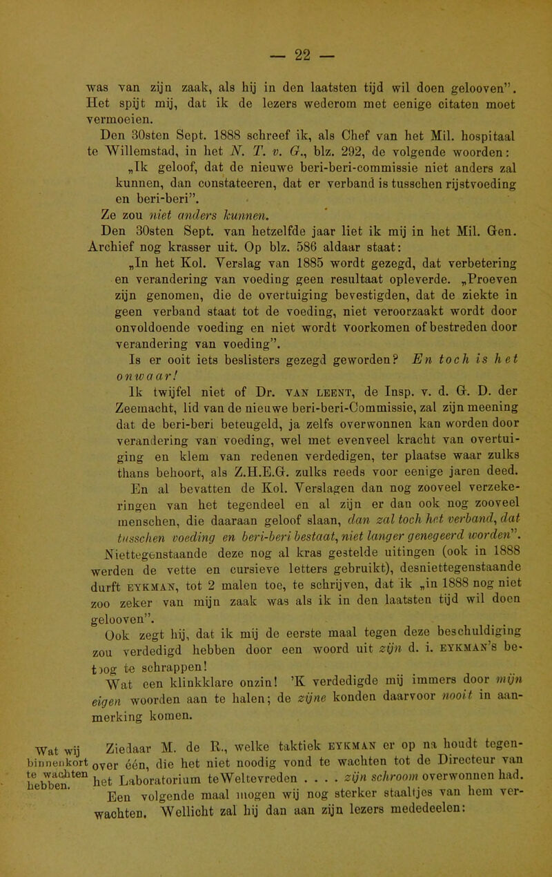 was van zijn zaak, als hij in den laatsten tijd wil doen gelooven”. Het spijt mij, dat ik de lezers wederom met eenige citaten moet vermoeien. Den BOsten Sept. 1888 schreef ik, als Chef van het Mil. hospitaal te Willemstad, in het N. T. v. Cr., blz. 292, de volgende woorden: „Ik geloof, dat de nieuwe beri-beri-commissie niet anders zal kunnen, dan constateeren, dat er verband is tusschen rijstvoeding en beri-beri”. Ze zou niet anders kunnen. Den 30sten Sept. van hetzelfde jaar liet ik mij in het Mil. Gen. Archief nog krasser uit. Op blz. 586 aldaar staat: „In het Kol. Verslag van 1885 wordt gezegd, dat verbetering en verandering van voeding geen resultaat opleverde. „Proeven zijn genomen, die de overtuiging bevestigden, dat de ziekte in geen verband staat tot de voeding, niet veroorzaakt wordt door onvoldoende voeding en niet wordt voorkomen of bestreden door verandering van voeding”. Is er ooit iets beslisters gezegd geworden? En toch is het onwaar! Ik twijfel niet of Dr. van leent, de Insp. v. d. G. D. der Zeemacht, lid van de nieuwe beri-beri-Commissie, zal zijn meening dat de beri-beri beteugeld, ja zelfs overwonnen kan worden door verandering van voeding, wel met evenveel kracht van overtui- ging en klem van redenen verdedigen, ter plaatse waar zulks thans behoort, als Z.H.E.G. zulks reeds voor eenige jaren deed. En al bevatten de Kol. Verslagen dan nog zooveel verzeke- ringen van het tegendeel en al zijn er dan ook nog zooveel menseken, die daaraan geloof slaan, dan zal toch het verhand, dat tusschen voeding en beri-beri bestaat, niet langer genegeerd worden' . Niettegenstaande deze nog al kras gestelde uitingen (ook in 1888 werden de vette en cursieve letters gebruikt), desniettegenstaande durft eykman, tot 2 malen toe, te schrijven, dat ik „in 1888 nog niet zoo zeker van mijn zaak was als ik in den laatsten tijd wil doen gelooven”. üok zegt hij, dat ik mij de eerste maal tegen deze beschuldiging zou verdedigd hebben door een woord uit zijn d. i. eykman’s be- tjog te schrappen! Wat een klinkklare onzin! ’K verdedigde mij immers door mijn eigen woorden aan te halen; de zijne konden daarvoor nooit in aan- merking komen. Wat wij Ziedaar M. de R., welke taktiek eykman er op na houdt tegen- binnenkort 0ver één, die het niet noodig vond te wachten tot de Directeur van lfebbenlten het Laboratorium teWeltevreden .... zijn schroom overwonnen had. Een volgende maal mogen wij nog sterker staaltjes van hem ver- wachten. Wellicht zal hij dan aan zijn lezers mededeelcn: