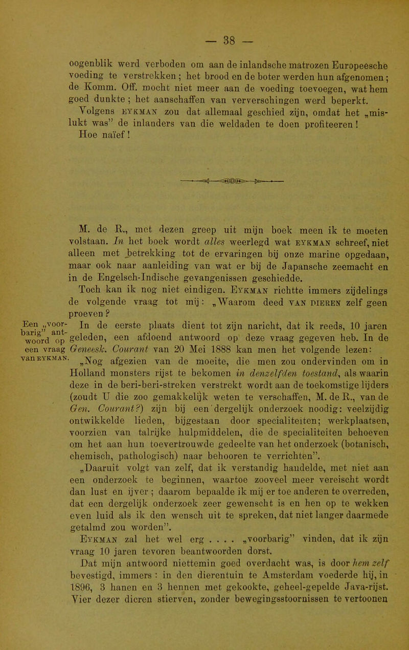 oogenblik werd verboden om aan de inlandsche matrozen Europeesche voeding te verstrekken; het brood en de boter werden hun afgenomen; de Komm. Off. mocht niet meer aan de voeding toevoegen, wat hem goed dunkte ; het aanschaffen van ververschingen werd beperkt. Volgens eykman zou dat allemaal geschied zijn, omdat het „mis- lukt was” de inlanders van die weldaden te doen profiteeren ! Hoe naïef! M. de R., met dezen greep uit mijn boek meen ik te moeten volstaan. In het boek wordt alles weerlegd wat eykman schreef, niet alleen met _betrekking tot de ervaringen bij onze marine opgedaan, maar ook naar aanleiding van wat er bij de Japansche zeemacht en in de Engelsch-Indische gevangenissen geschiedde. Toch kan ik nog niet eindigen. Eykman richtte immers zijdelings de volgende vraag tot mij: „Waarom deed van dieren zelf geen proeven ? Een „voor- Jn de eerste plaats dient tot zijn naricht, dat ik reeds, 10 jaren woord op geleden, een afdoend antwoord op deze vraag gegeven heb. In de een vraag Geneesk. Courant van 20 Mei 1888 kan men het volgende lezen: van eykman. nN0g afgezien van de moeite, die men zou ondervinden om in Holland monsters rijst te bekomen in denzelfden toestand, als waarin deze in de beri-beri-streken verstrekt wordt aan de toekomstige lijders (zoudt U die zoo gemakkelijk weten te verschaffen, M. de R., van de Gen. Courant?) zijn bij een'dergelijk onderzoek noodig: veelzijdig ontwikkelde lieden, bijgestaan door specialiteiten; werkplaatsen, voorzien van talrijke hulpmiddelen, die de specialiteiten behoeven om het aan hun toevertrouwde gedeelte van het onderzoek (botanisch, chemisch, pathologisch) naar belmoren te verrichten”. „Daaruit volgt van zelf, dat ik verstandig handelde, met niet aan een onderzoek te beginnen, waartoe zooveel meer vereischt wordt dan lust en ijver; daarom bepaalde ik mij er toe anderen te overreden, dat een dergelijk onderzoek zeer gewenscht is en hen op te wekken even luid als ik den wensch uit te spreken, dat niet langer daarmede getalmd zou worden”. Eykman zal het wel erg .... „voorbarig” vindon, dat ik zijn vraag 10 jaren tevoren beantwoorden dorst. Dat mijn antwoord niettemin goed overdacht was, is door hem zelf bevestigd, immers : in den dierentuin te Amsterdam voederde hij, in 1896, 3 hanen en 3 hennen met gekookte, geheel-gepelde Java-rijst. Vier dezer dieren stierven, zonder bewegingsstooruissen te vertoonen
