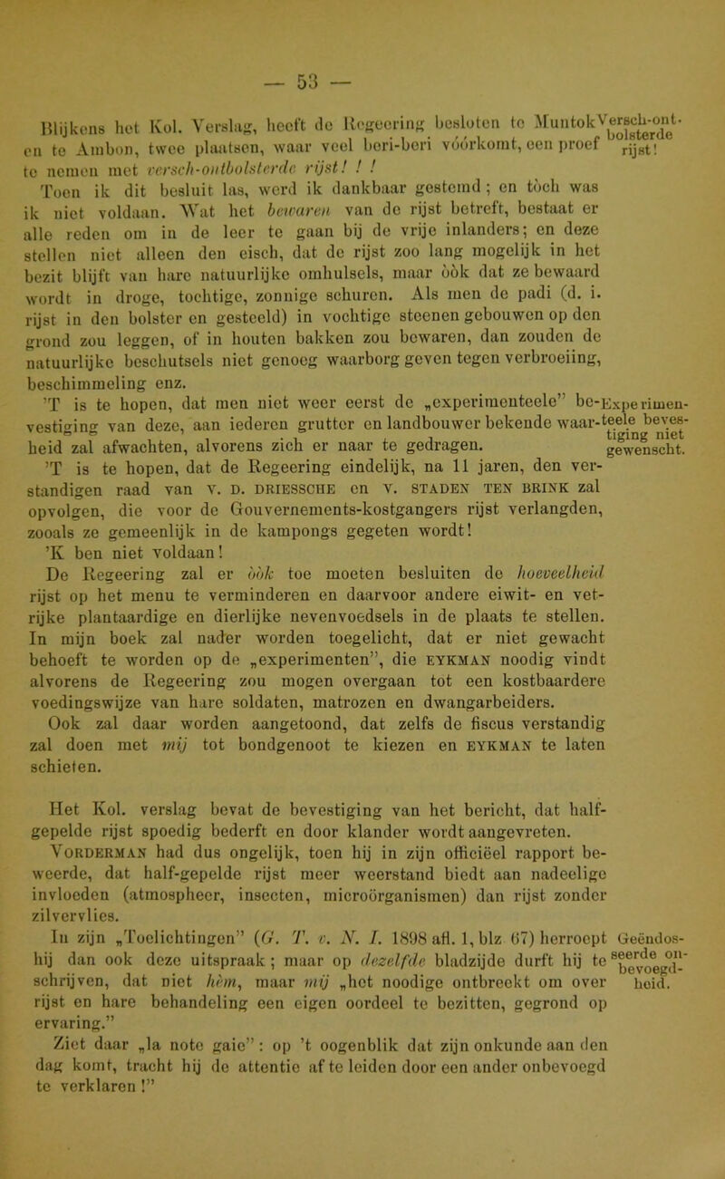 Blijkens het Kol. Verslag, heeft de Regeering besloten te MuntokVersch-onB en te Anibon, twee plaatsen, waar veel beri-bori vóórkomt, een proef rjjst! te nemen met versch-ontbolsterde rijst! ! ! Toen ik dit besluit las, werd ik dankbaar gestemd ; en tóch was ik niet voldaan. Wat het bciourou van de rijst betreft, bestaat er alle reden om in de leer te gaan bij de vrije inlanders; en deze stellen niet alleen den eisch, dat de rijst zoo lang mogelijk in het bezit blijft van hare natuurlijke omhulsels, maar óók dat ze bewaard wordt in droge, tochtige, zonnige schuren. Als men de padi (d. i. rijst in den bolster en gestoeld) in vochtige steenen gebouwen op den grond zou leggen, of in houten bakken zou bewaren, dan zouden de natuurlijke beschutsels niet genoeg waarborg geven tegen verbroeiing, besckimmeling enz. ’T is te hopen, dat men niet weer eerst de „experimenteele’ be-Expe riuien- vesti<nn°- van deze, aan iederen grutter en landbouwer bekende waar-teele beves- heid zal afwachten, alvorens zich er naar te gedragen. gewenscht. ’T is te hopen, dat de Regeering eindelijk, na 11 jaren, den ver- standigen raad van v. d. driessche en v. stadex ten brink zal opvolgen, die voor de Gouvernements-kostgangers rijst verlangden, zooals ze gemeenlijk in de kampongs gegeten wordt! ’K ben niet voldaan! De Regeering zal er bok toe moeten besluiten de hoeveelheid rijst op het menu te verminderen en daarvoor andere eiwit- en vet- rijke plantaardige en dierlijke nevenvoedsels in de plaats te stellen. In mijn boek zal nader worden toegelicht, dat er niet gewacht behoeft te worden op de „experimenten”, die eykman noodig vindt alvorens de Regeering zou mogen overgaan tot een kostbaardere voedingswijze van hare soldaten, matrozen en dwangarbeiders. Ook zal daar worden aangetoond, dat zelfs de fiscus verstandig zal doen met mij tot bondgenoot te kiezen en eykman te laten schieten. Het Kol. verslag bevat do bevestiging van het bericht, dat half- gepelde rijst spoedig bederft en door klander wordt aangevreten. Vorderman had dus ongelijk, toen hij in zijn officieel rapport be- weerde, dat half-gepelde rijst meer weerstand biedt aan nadeeligc invloeden (atmosphecr, insecten, microörganismen) dan rijst zonder zilvervlies. In zijn „Toelichtingen” (6'. T. v. N. J. 1898 afl. 1, blz 67) herroept Geëmlos- hij dan ook deze uitspraak; maar op dezelfde bladzijde durft hij te ^v^egd-* schrijven, dat niet hèm, maar mij „het noodige ontbreekt om over heid. rijst en hare behandeling een eigen oordeel te bezitten, gegrond op ervaring.” Ziet daar „la note gaie” : op ’t oogenblik dat zijn onkunde aan den dag komt, tracht hij de attentie af te leiden door een ander onbevoegd te verklaren!”