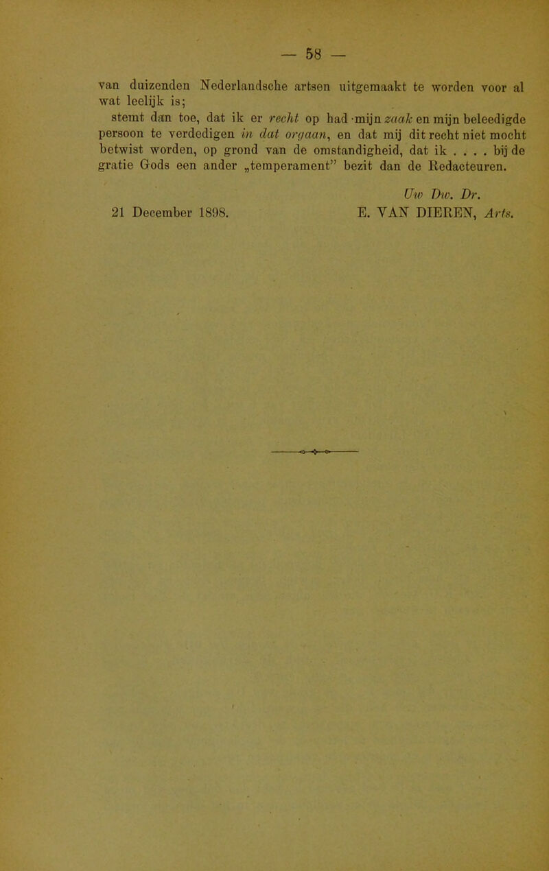 van duizenden Neder landsche artsen uitgemaakt te worden voor al wat leelijk is; stemt dan toe, dat ik er recht op had -mijn zaak en mijn beleedigde persoon te verdedigen in dat orgaan, en dat mij dit recht niet mocht betwist worden, op grond van de omstandigheid, dat ik ... . bij de gratie Gods een ander „temperament” bezit dan de Redacteuren. 21 December 1898. Uw T)io. Dr. E. VAN DIEREN, Arts.