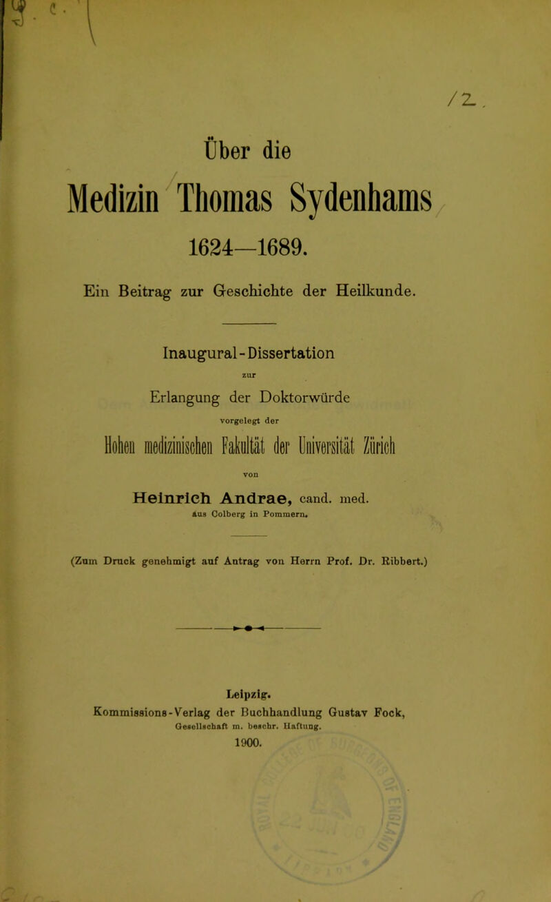 /z Über die Medizin Thomas Sydenhams 1624—1689. Ein Beitrag zur Geschichte der Heilkunde. / Inaugural - Dissertation zur Erlangung der Doktorwürde vorgelegt der Hohen medizinisehen Fakultät der Universität Zürich von Heinrich Andrae, cand. med. aus Colberg in Pommern. (Zum Druck genehmigt auf Antrag von Herrn Prof. Dr. Kibbert.) Leipzig. Kommissions-Verlag der Buchhandlung Gustav Fock, Gesellschaft m. beschr. Haftung. 1900.