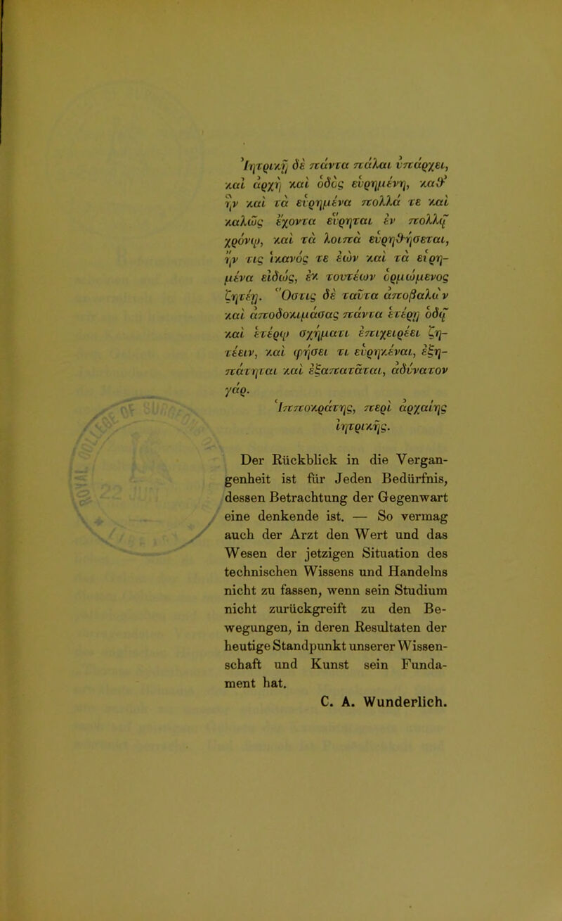 di rcävxa nukai vnäq/ei, xat aqxrj *ai odog euqifriivrj, /.atf iti' /.al ra evqr\niva noXXä te /ml viaXwg tyovca euqrjTai iv rcoXXq yqövf’t, /.al ra Xoirca etqrj&rjOETai, itv Tig r/xtvog te hbv /ml ta eiqrj- f.itva elÖioq, i?- tovtecüv cquiü/.iEvog trprirj. aOöTig di Tavxa a/coßaXuv /ml auodo'Mf.iäaag Ttavca ETtqy bdu /ML ETtOO) (V/J^iaTL i/CLXELqi.EL £rj- teelv, /ml (pr'toei TL Etqij/Jvai, i£rj- TtaTritaL /ml iBarcaracaL, advvacov yäq. 'hcrco/qcar^ rceql aqxccLrjg irjTqrArjg. Der Rückblick in die Vergan- genheit ist für Jeden Bedürfnis, dessen Betrachtung der Gegenwart eine denkende ist. — So vermag auch der Arzt den Wert und das Wesen der jetzigen Situation des technischen Wissens und Handelns nicht zu fassen, wenn sein Studium nicht zurückgreift zu den Be- wegungen, in deren Resultaten der heutige Standpunkt unserer Wissen- schaft und Kunst sein Funda- ment hat. C. A. Wunderlich.