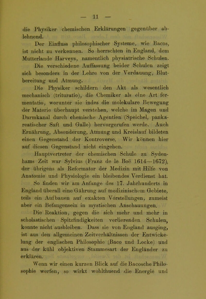 die Physiker chemischen Erklärungen gegenüber ab- lehnend. Der Einfluss philosophischer Systeme, wie Bacos, ist nicht zu verkennen. So herrschten in England, dem Mutterlande Harveys, namentlich physiatrische Schulen. Die verschiedene Auffassung beider Schulen zeigt sich besonders in der Lehre von der Verdauung, Blut- bereitung und Atmung. Die Physiker schildern den Akt als wesentlich mechanisch (trituratio), die Chemiker als eine Art fer- mentatio, worunter sie indes die molekulare Bewegung der Materie überhaupt verstehen, welche im Magen und Darmkanal durch chemische Agentien (Speichel, panka- reatischer Saft und Galle) hervorgerufen werde. Auch Ernährung, Absonderung, Atmung und Kreislauf bildeten einen Gegenstand der Kontroverse. Wir können hier auf diesen Gegenstand nicht eingehen. Hauptvertreter der chemischen Schule zu Syden- hams Zeit war Sylvius (Franz de le Boe 1614—1672), der übrigens als Reformator der Medizin mit Hilfe von Anatomie und Physiologie ein bleibendes Verdienst hat. So finden wir am Anfänge des 17. Jahrhunderts in England überall eine Gährung auf medizinischem Gebiete, teils ein Auf bauen auf exakten Vorstellungen, zumeist aber ein Befangensein in mystischen Anschauungen. Die Reaktion, gegen die sich mehr und mehr in scholastischen Spitzfindigkeiten verlierenden Schulen^ konnte nicht ausbleiben. Dass sie von England ausging, ist aus den allgemeinen Zeitverhältnissen der Entwicke- lung der englischen Philosophie (Baco und Locke) und aus der kühl objektiven Stammesart der Engländer zu erklären. Wenn wir einen kurzen Blick auf die Bacosche Philo- sophie werfen, so wirkt wohlthuend die Energie und