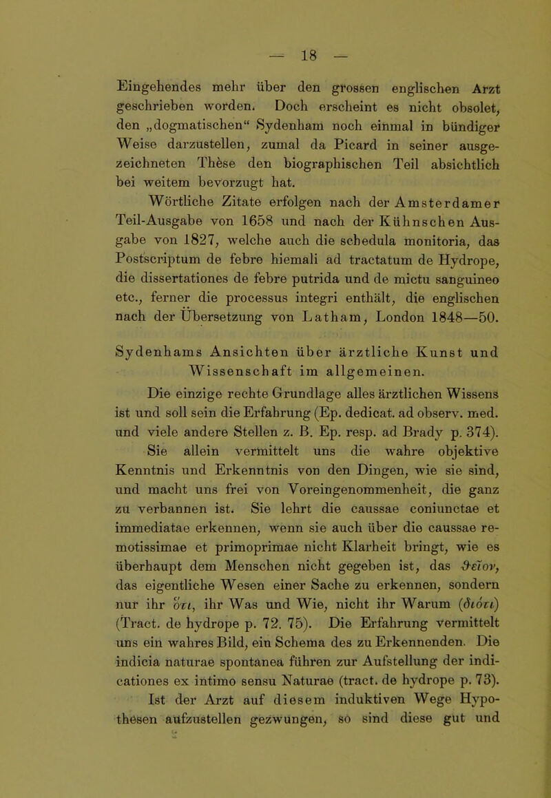 Eingehendes mehr über den grossen englischen Arzt geschrieben worden. Doch erscheint es nicht obsolet, den „dogmatischen“ Sydenham noch einmal in bündiger Weise darzustellen, zumal da Picard in seiner ausge- zeichneten These den biographischen Teil absichtlich bei weitem bevorzugt hat. Wörtliche Zitate erfolgen nach der Amsterdamer Teil-Ausgabe von 1658 und nach der Kühnschen Aus- gabe von 1827, welche auch die scbedula monitoria, das Postscriptum de febre hiemali ad tractatum de Hydrope, die dissertationes de febre putrida und de mictu sanguineo etc., ferner die processus integri enthält, die englischen nach der Übersetzung von Latham, London 1848—50. Sydenhams Ansichten über ärztliche Kunst und Wissenschaft im allgemeinen. Die einzige rechte Grundlage alles ärztlichen Wissens ist und soll sein die Erfahrung (Ep. dedicat. ad observ. med. und viele andere Stellen z. ß. Ep. resp. ad Brady p. 374). Sie allein vermittelt uns die wahre objektive Kenntnis und Erkenntnis von den Dingen, wie sie sind, und macht uns frei von Voreingenommenheit, die ganz zu verbannen ist. Sie lehrt die caussae coniunctae et immediatae erkennen, wenn sie auch über die caussae re- motissimae et primoprimae nicht Klarheit bringt, wie es überhaupt dem Menschen nicht gegeben ist, das &etov, das eigentliche Wesen einer Sache zu erkennen, sondern nur ihr on, ihr Was und Wie, nicht ihr Warum (öiöu) (Tract. de hydrope p. 72. 75). Die Erfahrung vermittelt uns ein wahres Bild, ein Schema des zu Erkennenden. Die indicia naturae spontanea führen zur Aufstellung der indi- cationes ex intimo sensu Naturae (tract. de hydrope p. 73). Ist der Arzt auf diesem induktiven Wege Hypo- thesen aufzustellen gezwungen, sö sind diese gut und