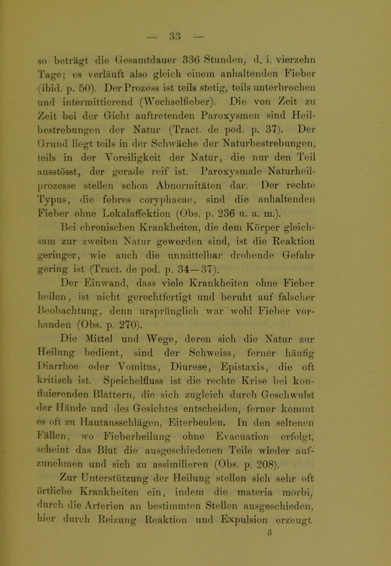 so beträgt die Gesamtdauer 336 Stunden, d. i. vierzehn Tage; es verläuft also gleich einem anhaltenden Fieber ( ibid. p. 50). DerProzoss ist teils stetig, teils unterbrochen und intermittierend (Wochselfieber). Die von Zeit zu Zeit bei der Gicht auftretenden Paroxysmen sind Heil- bestrebungen der Natur (Tract. de pod. p. 37). Der Grund liegt teils in der Schwäche der Naturbestrebungen, teils in der Voreiligkeit der Natur, die nur den Teil ausstösst, der gerade reif ist. Paroxysmale Naturheil- prozesse stellen schon Abnormitäten dar. Der rechte Typus, die febres coryphaeae, sind die anhaltenden Fieber ohne Lokalaffektion (Obs. p. 236 u. a. m.). Bei chronischen Krankheiten, die dem Körper gleich- sam zur zweiten Natur geworden sind, ist die Reaktion geringer, wie auch die unmittelbar drohende Gefahr gering ist (Tract. de pod. p. 34—37). Der Einwand, dass viele Krankheiten ohne Fieber heilen, ist nicht gerechtfertigt und beruht auf falscher Beobachtung, denn ursprünglich war wohl Fieber vor- handen (Obs. p. 270). Die Mittel und Wege, deren sich die Natur zur Heilung bedient, sind der Schweiss, ferner häufig Diarrhoe oder Vomitus, Diui’ese, Epistaxis, die oft kritisch ist. Speichelfluss ist die rechte Krise hei kon- Huierenden Blattern, die sich zugleich durch Geschwulst •der Hände und des Gesichtes entscheiden, ferner kommt es oft zu llautausschlägen, Eiterbeulen. In den seltenen Fällen, wo Fieberheilung ohne Evacuation erfolgt, scheint das Blut die ausgeschiedenen Teile wieder auf- zunehmen und sich zu assimilieren (Obs. p. 208). Zur Unterstützung der Heilung stellen sich sehr oft örtliche Krankheiten ein, indem die materia morbi, durch die Arterien an bestimmten Stellen ausgeschieden, liier durch Reizung Reaktion und Expulsion erzeugt. 3