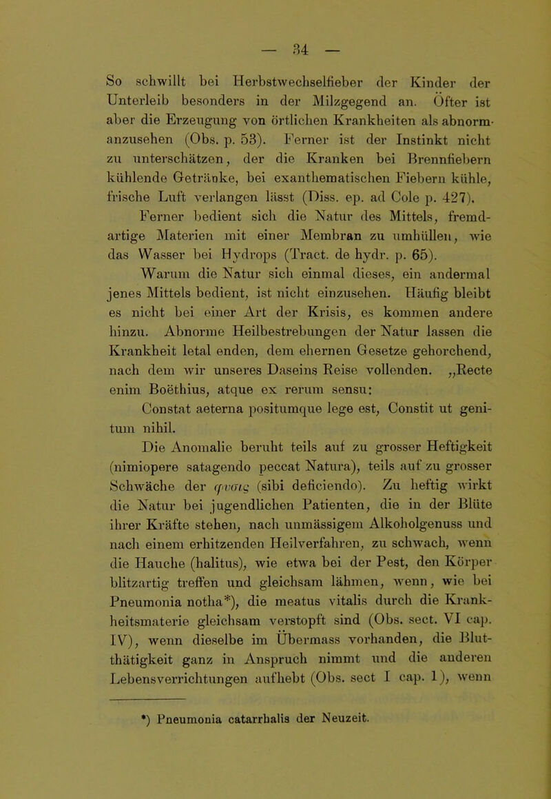 So schwillt bei Herbstwechselfieber (1er Kinder der Unterleib besonders in der Milzgegend an. Öfter ist aber die Erzeugung von örtlichen Krankheiten als abnorm- anzusehen (Obs. p. 53). Ferner ist der Instinkt nicht zu unterschätzen, der die Kranken bei Brennfiebern kühlende Getränke, bei exanthematischen Fiebern kühle, frische Luft verlangen lässt (Diss. ep. ad Cole p. 427). Ferner bedient sich die Natur des Mittels, fremd- artige Materien mit einer Membran zu umhüllen, wie das Wasser bei Hydrops (Tract. de hydr. p. 65). Warum die Natur sich einmal dieses, ein andermal jenes Mittels bedient, ist nicht einzusehen. Häufig bleibt es nicht bei einer Art der Krisis, es kommen andere hinzu. Abnorme Heilbestrebungen der Natur lassen die Krankheit letal enden, dem ehernen Gesetze gehorchend, nach dem wir unseres Daseins Reise vollenden. „Recte enim Boethius, atque ex rerum sensu: Constat aeterna positumque lege est, Constit ut geni- tum nihil. Die Anomalie beruht teils auf zu grosser Heftigkeit (nimiopere satagendo peccat Natura), teils auf zu grosser Schwäche der rpvaig (sibi deficiendo). Zu heftig wirkt die Natur bei jugendlichen Patienten, die in der Blüte ihrer Kräfte stehen, nach unmässigein Alkoholgenuss und nach einem erhitzenden Heilverfahren, zu schwach, wenn die Hauche (halitus), wie etwa bei der Pest, den Körper blitzartig treffen und gleichsam lähmen, wenn, wie bei Pneumonia notha*), die meatus vitalis durch die Krank- heitsmaterie gleichsam verstopft sind (Obs. sect. VI cap. IV), wenn dieselbe im Übermass vorhanden, die Blut- thätigkeit ganz in Anspruch nimmt und die anderen Lebensverrichtungen aufhebt (Obs. sect I cap. 1), wenn *) Pneumonia catarrbalis der Neuzeit.