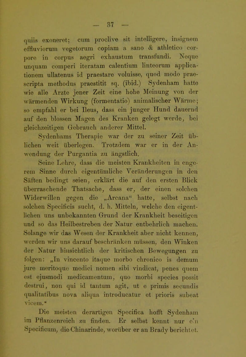 quiis exoneret; cum proclive sit intelligere, insignem effluviorum vegetorum copiam a sano & athletico cor- pore in corpus aegri exhaustum transfundi. Nequo unquam comperi iteratam calentium linteorum applica- tionem ullatenus id praestare voluisse, quod modo prae- scripta methodus praestitit sq. (ibid.) Sydenham hatte wie alle Arzte jener Zeit eine hohe Meinung von der wärmenden Wirkung (formentatio) animalischer Wärme; so empfahl er bei Ileus, dass ein junger Hund dauernd auf den blossen Magen des Kranken gelegt werde, bei gleichzeitigen Gebrauch anderer Mittel. Sydenhams Therapie war der zu seiner Zeit üb- lichen weit überlegen. Trotzdom war er in der An- wendung der Purgantia zu ängstlich. Seine Lehre, dass die meisten Krankheiten in enge- rem Sinne durch eigentümliche Veränderungen in den Säften bedingt seien, erklärt die auf den ersten Blick überraschende Thatsache, dass er, der einen solchen Widerwillen gegen die „Arcana“ hatte, selbst nach solchen Speciticis sucht, d. h. Mitteln, welche den eigent- lichen uns unbekannten Grund der Krankheit beseitigen und so das Heilbestreben der Natur entbehrlich machen. Solange wir das Wesen der Krankheit aber nicht kennen, werden wir uns darauf beschränken müssen, don Winken der Natur hinsichtlich der kritischen Bewegungen zu folgen: „In vincento itaque morbo chronico is demum jure meritoque medici nomen sibi vindicat, penes quem est ejusmodi medicamentum, quo morbi species possit destrui, non qui id tantum agit, ut e primis secundis qualitatibus nova aliqua introducatur et prioris subeat vicem.“ Die meisten derartigen Specitica hofft Sydenham im Pflanzenreich zu finden. Er selbst kennt nur ein Specificum, die Chinarinde, worüber er an Brady berichtet.