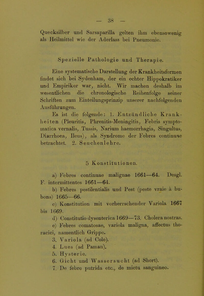 Quecksilber und Sarsaparilla gelten ihm ebensowenig als Heilmittel wie der Aderlass bei Pneumonie. Spezielle Pathologie und Therapie. Eine systematische Darstellung der Krankheitsformen findet sich bei Sydenham, der ein echter Hippokratiker und Empiriker war, nicht. Wir machen deshalb im wesentlichen die chronologische Reihenfolge seiner Schriften zum Einteilungsprinzip unserer nachfolgenden Ausführungen. Es ist die folgende: 1. Entzündliche Krank- heiten (Pleuritis, Phrenitis-Meningitis, Febris sympto- matica vernalis, Tussis, Narium haemorrhagia, Singultus, Diarrhoea, Ileus), als Syndrome der Febres continuac betrachtet. 2. Seuchen lehre. 5 Konstitutionen. a) Febres continuae malignae 1661—64. Desgl. F. intermittentes 1661—64. b) Febres pestilentialis und Pest (peste vraie ä bu- bons) 1665—66. c) Konstitution mit vorherrschender Variola 1667 bis 1669. d) Oonstitutio dysenterica 1669—73. Cholera nostras. e) Febres comatosae, variola maligna, affectus tho- racici, namentlich Grippe. 3. Variola (ad Cole). 4. Lues (ad Paman). 5. Hysterie. 6. Gicht und Wassersucht (ad Short). 7. De febre putrida etc., de mictu sanguineo.