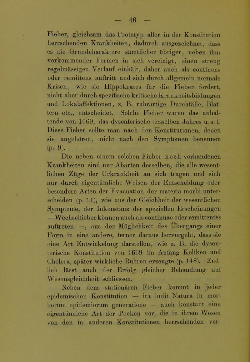 Fieber, gleichsam das Prototyp aller in der Konstitution herrschenden Krankheiten, dadurch ausgezeichnet, dass es die Grundcharaktere sämtlicher übriger, neben ihm vorkommender Formen in sich vereinigt, einen streng regelmässigen Verlauf einhält, daher auch als continens oder remittens auftritt und sich durch allgemein normale Krisen, wie sie Hippokrates für die Fieber fordert, nicht aber durch spezifische kritische Krankheitsbildungen und Lokalaffektionen, z. B. ruhrartige Durchfälle, Blat- tern etc., entscheidet. Solche Fieber waren das anhal- tende von 1609, das dysenterische desselben Jahres u. s. f. Diese Fieber sollte man nach den Konstitutionen, denen sie angehören, nicht nach den Symptomen benennen Cp« 9). Die neben einem solchen Fieber noch vorhandenen Krankheiten sind nur Abarten desselben, die alle wesent- lichen Züge der Urkrankheit an sich tragen und sich nur durch eigentümliche Weisen der Entscheidung oder besondere Arten der Evacuation der materia morbi unter- scheiden (p. 11), wie aus der Gleichheit der wesentlichen Symptome, der Inkonstanz der speziellen Erscheinungen —Wechselfieber können auch alscontinuae oder remittentes auftreten —, aus der Möglichkeit des Übergangs einer Form in eine andere, ferner daraus hervorgeht, dass sie eine Art Entwickelung darstellen, wie z. B. die dysen- terische Konstitution von 1669 im Anfang Koliken und Cholera, später wirkliche Bühren erzeugte (p. 148). End- lich lässt auch der Erfolg gleicher Behandlung auf Wesensgleichhoit schliessen. Neben dem stationären Fieber kommt in jeder epidemischen Konstitution — ita ludit Natura in inor- borum epidemiorum generatione — auch konstant eine eigentümliche Art der Pocken vor, die in ihrem Wesen von den in anderen Konstitutionen herrschenden ver-