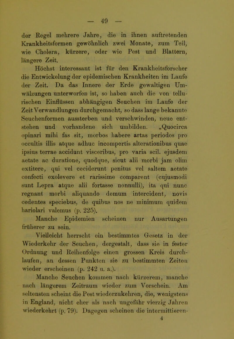 der Regel mehrere Jahre, die in ihnen auftretenden Krankheitsformen gewöhnlich zwei Monate, zum Teil, wie Cholera, kürzere, oder wie Pest und Blattern, längere Zeit. Höchst interessant ist für den Krankheitsforscher die Entwickelung der epidemischen Krankheiten im Laufe der Zeit. Da das Innere der Erde gewaltigen Um- wälzungen unterworfen ist, so haben auch die von tellu- rischen Einflüssen abhängigen Seuchen im Laufe der Zeit Verwandlungen durchgemacht, so dass lange bekannte Seuchenformen aussterben und verschwinden, neue ent- stehen und vorhandene sicli umbilden. „Quocirca opinari mihi fas sit, morbos habere artas periodos pro occultis illis atque adhuc incompertis alterationibus quae ipsius terrae accidunt visceribus, pro varia seil, ejusdem aetate ac duratione, quodque, sicut alii morbi jam olim extitere, qui vel ceciderunt penitus vel saltem aotate eonfecti oxolevere et rarissime comparent (cujusmodi sunt Lepra atque alii fortasse nonnulli), ita qui nunc regnant morbi aliquando demum intercident, novis cedentes speciebus, de quibus nos ne minimum quidem hariolari valemus (p. 225). Manche Epidemien scheinen nur Ausartungen früherer zu sein. Vielleicht herrscht ein bestimmtes Gesetz in der Wiederkehr der Seuchen, dergestalt, dass sie in fester Ordnung und Reihenfolge einen grossen Kreis durch- laufen, an dessen Punkten sie zu bestimmten Zeiten wieder erscheinen (p. 242 u. a.). Manche Seuchen kommen nach kürzerem, manche nach längerem Zeitraum wieder zum Vorschein. Am seltensten scheint die Pest wiederzukehren, die, wenigstens in England, nicht eher als nach ungefähr vierzig Jahren wiederkehrt (p. 79). Dagegen scheinen die intermittieren- 4