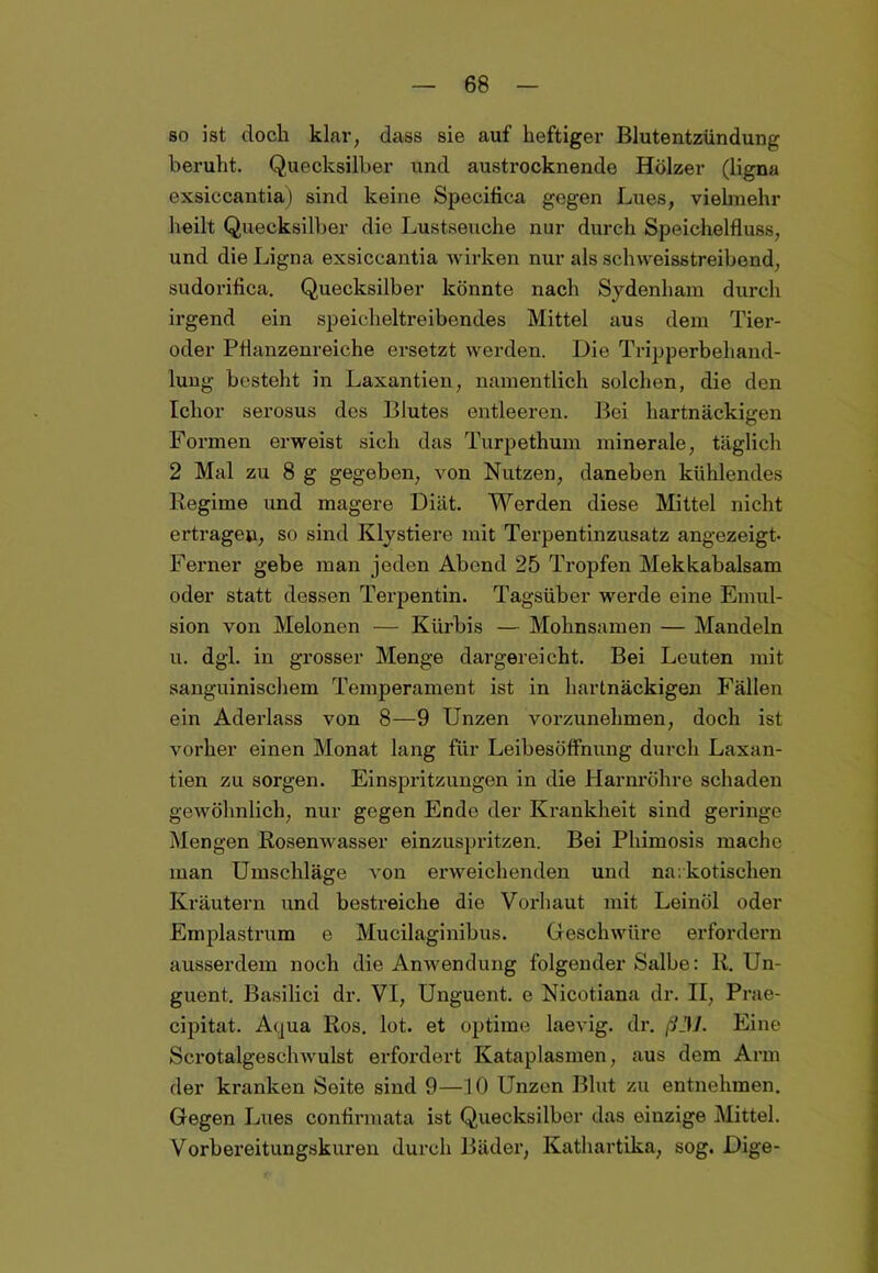 so ist doch klar, dass sie auf heftiger Blutentzündung beruht. Quecksilber und austrocknende Hölzer (ligna exsiccantia) sind keine Specifica gegen Lues, vielmehr heilt Quecksilber die Lustseuche nur durch Speichelfluss, und die Ligna exsiccantia wirken nur als sclnveisstreibend, sudoriflca. Quecksilber könnte nach Sydenham durch irgend ein speicheltreibendes Mittel aus dem Tier- oder Pflanzenreiche ersetzt werden. Die Tripperbehand- luug besteht in Laxantien, namentlich solchen, die den Ichor serosus des Blutes entleeren. Bei hartnäckigen Formen erweist sich das Turpethum minerale, täglich 2 Mal zu 8 g gegeben, von Nutzen, daneben kühlendes Regime und magere Diät. Werden diese Mittel nicht ertragen, so sind Klystiere mit Terpentinzusatz angezeigt- Fei’ner gebe man jeden Abend 25 Tropfen Mekkabalsam oder statt dessen Terpentin. Tagsüber werde eine Emul- sion von Melonen — Kürbis — Mohnsamen — Mandeln u. dgl. in grosser Menge dargereicht. Bei Leuten mit sanguinischem Temperament ist in hartnäckigen Fällen ein Aderlass von 8—9 Unzen vorzunehmen, doch ist vorher einen Monat lang für Leibesöffnung durch Laxan- tien zu sorgen. Einspritzungen in die Harnröhre schaden gewöhnlich, nur gegen Ende der Krankheit sind geringe Mengen Rosenwasser einzuspritzen. Bei Phimosis mache man Umschläge von erweichenden und narkotischen Kräutern und bestreiche die Vorhaut mit Leinöl oder Emplastrum e Mueilaginibus. Geschwüre erfordern ausserdem noch die Anwendung folgender Salbe: R. Un- guent. Basilici dr. VI, Unguent. e Nicotiana dr. II, Prae- cipitat. Aqua Ros. lot. et optime laevig. dr. ß3J. Eine Scrotalgeschwulst erfordert Kataplasmen, aus dem Arm der kranken Soite sind 9—10 Unzen Blut zu entnehmen. Gegen Lues confirmata ist Quecksilber das einzige Mittel. Vorbereitungskuren durch Bäder, Kathartika, sog. Dige-