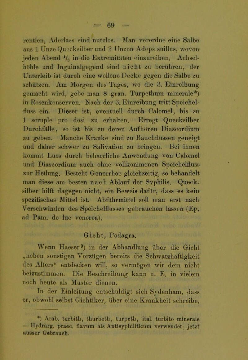rentien, Aderlass sind nutzlos. Man verordne eine Salbe aus L Unze Quecksilber und 2 Unzen Adeps suillus, wovon jeden Abend 1/3 in die Extremitäten einzureiben. Aclisel- höhle und Inguinalgegend sind nicht zu berühren, der Unterleib ist durch eine wollene 1 )ecke gegen die Salbe zu schützen. Am Morgen des Tages, wo die 3. Einreibung gemacht Avird, gebe man 8 gran. Turpethum minerale*) in Rosenkonserven. Nach der 3. Einreibung tritt Speichel- Huss ein. Dieser ist, eventuell durch Calomel, bis zu 1 scruple pro dosi zu erhalten. Erregt Quecksilber Durchfalle, so ist bis zu deren Aufhören Diascordium zu geben. Manche Kranke sind zu Bauchflüssen geneigt und daher schwer zu Salivation zu bringen. Bei ihnen kommt Lues durch beharrliche Anwendung von Calomel und Diascordium auch ohne vollkommenen Speichelfluss zur Heilung. Besteht Gonorrhoe gleichzeitig, so behandelt man diese am besten nach Ablauf der Syphilis. Queck- silber hilft dagegen nicht, ein Beweis dafür, dass es kein spezifisches Mittel ist. Abführmittel soll man erst nach Verschwinden des Speichelflusses gebrauchen lassen (Ep. ad Pam. de lue venerea). Gicht, Podagra. Wenn Haeser9) in der Abhandlung über die Gicht „neben sonstigen Vorzügen bereits die Schwatzhaftigkeit des Alters“ entdecken will, so vermögen Avir dem nicht beizustimmen. Die Beschreibung kann u. E. in vielem noch heute als Muster dienen. In der Einleitung entschuldigt sich Sydenham, dass er, obwohl selbst Gichtiker, über eine Krankheit schreibe, *) Arab. turbith, thurbeth, turpeth, ital. turbito minerale Hydrarg. praec. flavum als Antisyphiliticum verAvendet: jetzt ausser Gebrauch.