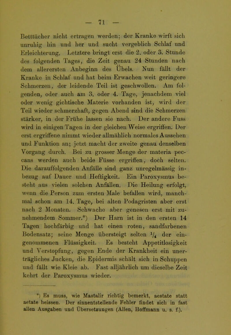 Betttücher nicht ertragen werden; der Kranke wirft sich unruhig hin und her und sucht vergeblich Schlaf und Erleichterung. Letztere bringt erst die 2. oder 3. Stunde des folgenden Tages, die Zeit genau 24 Stunden nach dem allerersten Anbeginn des Übels. Nun fällt der Kranke in Schlaf und hat beim Erwachen weit geringere Schmerzen, der leidende Teil ist geschwollen. Am fol- genden, oder auch am 3. oder 4. Tage, jenachdem viel oder wenig gichtische Materie vorhanden ist, wird der Teil wieder schmerzhaft, gegen Abend sind die Schmerzen stärker, in der Frühe lassen sie nach. Der andere Fuss wird in einigen Tagen in der gleichen Weise ergriffen. Der erst ergriffene nimmt wieder allmählich normales Aussehen und Funktion an; jetzt macht der zweite genau denselben Vorgang durch. Bei zu grosser Menge der materia pec- cans werden auch beide Füsse ergriffen, doch selten. Die darauffolgenden Anfälle sind ganz unregelmässig in- bezug auf Dauer und Heftigkeit. Ein Paroxysinus be- steht aus vielen solchen Anfällen. Die Heilung erfolgt, wenn die Person zum ersten Male befallen wird, manch- mal schon am 14. Tage, bei alten Podagristen aber erst nach 2 Monaten. Schwache aber genesen erst mit zu- nehmendem Sommer.*) Der Harn ist in den ersten 14 Tagen hochfärbig und hat einen roten, sandfarbenen Bodensatz; seine Menge übersteigt selten 1/i der ein- genommenen Flüssigkeit. Es besteht Appetitlosigkeit und Verstopfung, gegen Ende der Krankheit ein uner- trägliches Jucken, die Epidermis schält sich in Schuppen und fällt wie Kleie ab. Fast alljährlich um dieselbe Zeit kehrt der Paroxysmus wieder. *) Es muss, wie Mastalir richtig bemerkt, aestate statt aetate heissen. Der sinnentstellende Fehler findet sich in fast allen Ausgaben und Übersetzungen (Allen, Hoffmann u. s. f.).