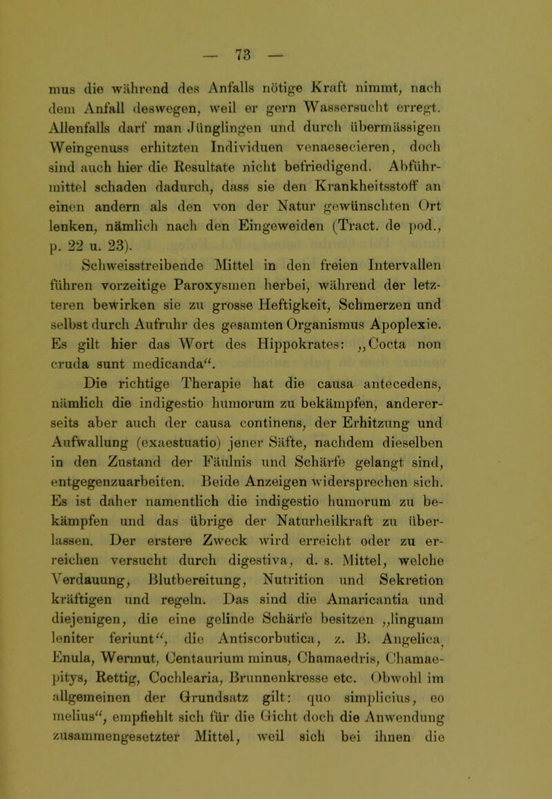 mus die während des Anfalls nötige Kraft nimmt, nach dem Anfall deswegen, weil er gern Wassersucht erregt. Allenfalls darf man Jünglingen und durch übermässigen Weingenuss erhitzten Individuen venaesecieren, doch sind auch hier die Resultate nicht befriedigend. Abführ- mittel schaden dadurch, dass sie den Krankheitsstoff an einen andern als den von der Natur gewünschten Ort lenken, nämlich nach den Eingeweiden (Tract. de pod., p. 22 u. 23). Schweisstreibende Mittel in den freien Intervallen fuhren vorzeitige Paroxysmen herbei, während der letz- teren bewirken sie zu grosse Heftigkeit, Schmerzen und selbst durch Aufruhr des gesamten Organismus Apoplexie. Es gilt hier das Wort des Hippokrates: „Cocta non cruda sunt medicanda“. Die richtige Therapie hat die causa antecedens, nämlich die indigestio humorum zu bekämpfen, anderer- seits aber auch der causa continens, der Erhitzung und Aufwallung (exaestuatio) jener Säfte, nachdem dieselben in den Zustand der Fäulnis und Schärfe gelangt sind, entgegenzuarbeiten. Beide Anzeigen widersprechen sich. Es ist daher namentlich die indigestio humorum zu be- kämpfen und das übrige der Naturheilkraft zu über- lassen. Der erstere Zweck wird erreicht oder zu er- reichen versucht durch digestiva, d. s. Mittel, welche Verdauung, Blutbereitung, Nutrition und Sekretion kräftigen und regeln. Das sind die Amaricantia und diejenigen, die eine gelinde Schärfe besitzen „linguam leniter feriunt“, die Antiscorbutica, z. B. Angelica, Enula, Wennut, Centaurium minus, Chamaedris, Charnae- pitys, Rettig, Cochlearia, Brunnenkresse etc. Obwohl im allgemeinen der Grundsatz gilt: quo simplicius, eo melius“, empfiehlt sich für die Gicht doch die Anwendung zusammengesetzter Mittel, weil sich bei ihnen die