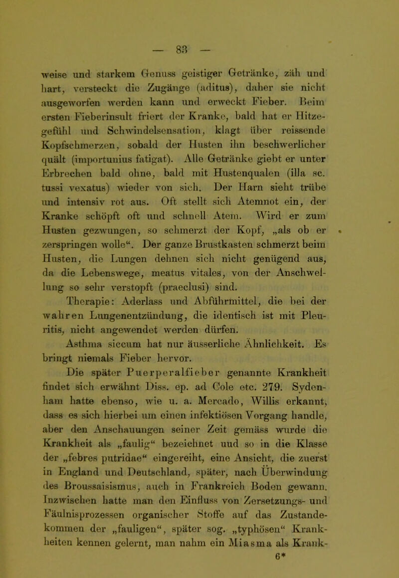 8ß weise und starkem Genuss geistiger Getränke, zäli und hart, versteckt die Zugänge (aditus), daher sie nicht ausgeworfen worden kann und erweckt Fieber. Beim ersten Fieberinsult friert der Kranke, bald hat er Hitze- gefiild und Schwindelsensation, klagt über reissende Kopfschmerzen, sobald der Husten ihn beschwerlicher quält (importunius fatigat). Alle Getränke giebt er unter Erbrechen bald ohne, bald mit Hustenqualen (illa sc. tussi vexatus) wieder von sich. Der Harn sieht trübe und intensiv rot aus. Oft stellt sich Atemnot ein, der Kranke schöpft oft und schnell Atem. Wird er zum Husten gezwungen, so schmerzt der Kopf, „als ob er . zerspringen wolle“. Der ganze Brustkasten schmerzt beim Husten, die Lungen dehnen sich nicht genügend aus, da die Lebenswege, rneatus vitales, von der Anschwel- lung so sehr verstopft (praeclusi) sind. Therapie: Aderlass und Abführmittel, die bei der wahren Lungenentzündung, die identisch ist mit Pleu- ritis, nicht angewendet werden dürfen. Asthma siccum hat nur äusserliche Ähnlichkeit. Es bringt niemals Fieber hervor. Die später Puerperalfieber genannte Krankheit findet sich erwähnt Diss. ep. ad Cole etc. 279. Svden- ham hatte ebenso, wie u. a. Mercado, Willis erkannt, dass es sich hierbei um einen infektiösen Vorgang handle, aber den Anschauungen seiner Zeit gemäss wurde die Krankheit als „faulig“ bezeichnet uud so in die Klasse der „febres putridae“ eingereiht, eine Ansicht, die zuerst in England und Deutschland, später, nach Überwindung des Broussaisismus, auch in Frankreich Boden gewann. Inzwischen hatte man den Einfluss von Zorsetzungs- und Fäulnisprozessen organischer Stoffe auf das Zustande- kommen der „fauligen“, später sog. „typhösen“ Krank- heiten kennen gelernt, man nahm ein Miasma als Krank- en