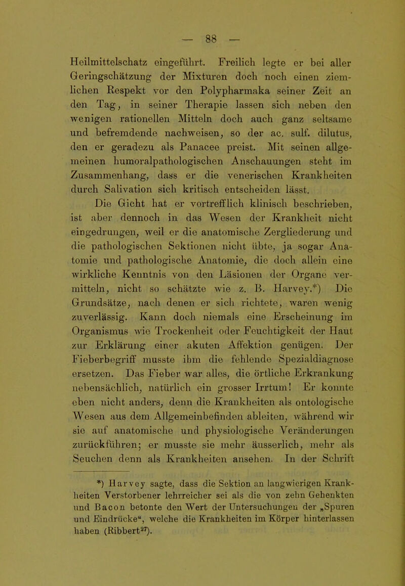 Heilmittelschatz eingeführt. Freilich legte er bei aller Geringschätzung der Mixturen doch noch einen ziem- lichen Respekt vor den Polypharmaka seiner Zeit an den Tag, in seiner Therapie lassen sich neben den wenigen rationellen Mitteln doch auch ganz seltsame und befremdende nachweisen, so der ac. sulf. dilutus, den er geradezu als Panacee preist. Mit seinen allge- meinen humoralpathologischen Anschauungen steht im Zusammenhang, dass er die venerischen Krankheiten durch Salivation sich kritisch entscheiden lässt. Die Gicht hat er vortrefflich klinisch beschrieben, ist aber dennoch in das Wesen der Krankheit nicht eingedrungen, weil er die anatomische Zergliederung und die pathologischen Sektionen nicht übte, ja sogar Ana- tomie und pathologische Anatomie, die doch allein eine wirkliche Kenntnis von den Läsionen der Organe ver- mitteln, nicht so schätzte wie z. B. Harvey.*) Die Grundsätze, nach denen er sich richtete, waren wenig zuverlässig. Kann doch niemals eine Erscheinung im Organismus wie Trockenheit oder Feuchtigkeit der Haut zur Erklärung einer akuten Affektion genügen. Der Fieberbegriff musste ihm die fehlende Spezialdiagnose ersetzen. Das Fieber war alles, die örtliche Erkrankung nebensächlich, natürlich ein grosser Irrtum! Er konnte eben nicht anders, denn die Krankheiten als ontologische Wesen aus dem Allgemeinbefinden ableiten, während wir sie auf anatomische und physiologische Veränderungen zurückführen; er musste sie mehr äusserlich, mehr als Seuchen denn als Krankheiten ansehen. In der Schrift *) Harvey sagte, dass die Sektion an langwierigen Krank- heiten Verstorbener lehrreicher sei als die von zehn Gehenkten und Bacon betonte den Wert der Untersuchungen der „Spuren und Eindrücke“, welche die Krankheiten im Körper hinterlassen haben (Ribbert27).