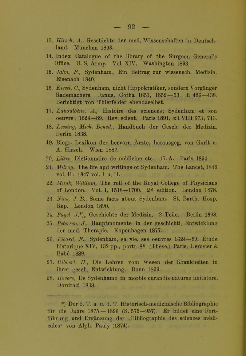 13. Hirsch, 4., Geschichte der med. Wissenschaften in Deutsch- land. München 1893. 14. Index Catalogue of the library of the Surgeon-General’s Office. U. S. Army. Vol. XIV. Washington 1893. 15. Jahn, F., Sydenham, Ein Beitrag zur wissensch. Medizin. Eisenach 1840. 16. Eissel, C., Sydenham, nicht Hippokratiker, sondern Vorgänger Rademachers. Janus, Gotha 1851, 1852 — 53. ii 426—438. Berichtigt von Thierfelder ebendaselbst. 17. LahouWene, A., Histoire des Sciences; Sydenham et son oeuvre; 1624—89. Rev. scient. Paris 1891, x 1 VIII 673; 713. 18. Lessing, Mich. Bened., Handbuch der Gesch. der Medizin. Berlin 1838. 19. Biogr. Lexikon der hervorr. Ärzte, herausgeg. von Gurlt u. A. Hirsch Wien 1887. 20. Littre, Dictionnaire de medicine etc. 17. A. Paris 1894. 21. Milroy, The life apd writings of Sydenham. The Lancet, 1846 vol. II; 1847 vol. I u. II. 22. Munk, William, The roll of the Royal College of Physicians of London. Vol. I, 1518—1700. 2<i edition. London 1878. 23. Nias, .7. />., Some facts about Sydenham. St. Barth. Ilosp. Rep. London 1890. 21. Pagel, J.*), Geschichte der Medizin. 2 Teile. Berlin 1898. 25. Petersen, Hauptmomente in der geschiclitl. Entwicklung der med. Therapie. Kopenhagen 1877. 26. Picard, F., Sydenham, sa vie, ses Oeuvres 1624—89. Etüde historique XIV, 132 pp., portr. 8Ö. (These.) Paris, Lerosier & Babe 1889. 27. Bibbert, H., Die Lehren vom Wesen der Krankheiten in ihrer gesch. Entwicklung. Bonn 1899. 28. Rovers, De Sydenhamo in morbis curandis naturae imitatore. Dordraci 1838. *) Der 2. T. a. u. d. T. Historisch-medizinische Bibliographie für die Jahre 1875 — 1896 (S. 575—957). Er bildet eine Fort- führung und Ergänzung der „Bibliographie des Sciences medi- cales“ von Alph. Pauly (1874).