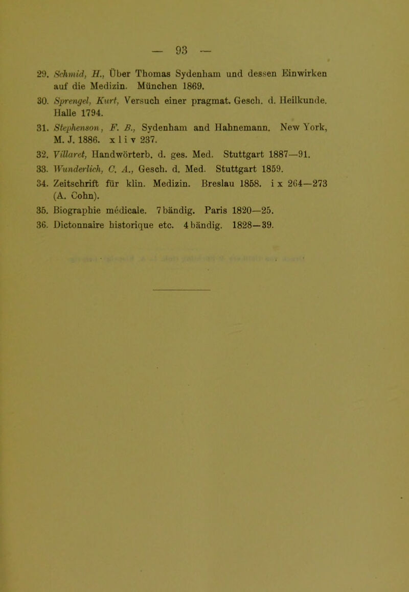 29. Schtuid, H., Über Thomas Sydenliam und dessen Einwirken auf die Medizin. München 1869. 30. Sprengel, Kurt, Versuch einer pragmat. Gesell, d. Heilkunde. Halle 1794. 31. Stephenson, F. B., Sydenham and Hahnemann. New York, M. J. 1886. x 1 i v 237. 32. Villaret, Ilandwörterb. d. ges. Med. Stuttgart 1887—91. 33. Wunderlich, C. A., Gesch. d. Med. Stuttgart 1859. 34. Zeitschrift für klin. Medizin. Breslau 1858. i x 264—273 (A. Cohn). 35. Biographie medicale. 7 bändig. Paris 1820—25. 36. Dictonnaire historique etc. 4 bändig. 1828—39.