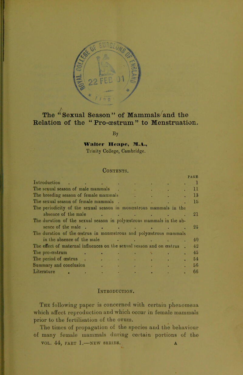 The “Sexual Season” of Mammals and the Relation of the “ Pro-oestrum ” to Menstruation. By Walter Heapc, N.A., Trinity College, Cambridge. Contents. PAGE Introduction ........ 1 The sexual season of male mammals . . . . .11 The breeding season of female mammals . . . .13 The sexual season of female mammals . . . . .IS The periodicity of the sexual season in monoestrous mammals in the absence of the male . . . . . .21 The duration of the sexual season in polyoestrous mammals in the ab- sence of the male ....... 25 The duration of the oestrus in monoestrous and polyoestrous mammals in the absence of the male . . . . .40 The effect of maternal influences on the sexual season and on oestrus . 42 The pro-oestrum . . . . . .45 The period of oestrus . . . . . . .54 Summary and conclusion . , . . .56 Literature ........ 66 Introduction. The following paper is concerned with certain phenomena which affect reproduction and which occur in female mammals prior to the fertilisation of the ovum. The times of propagation of the species and the behaviour of many female mammals during certain portions of the VOL. 44, PART 1.—NEW SERIES. A