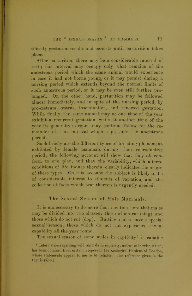 tilised; gestation results and persists until parturition takes place. After parturition there may be a considerable interval of rest; this interval may occupy only what remains of the ancestrous period which the same animal would experience in case it had not borne young, or it may persist during a nursing period which extends beyond the normal limits of such ancestrous period, or it may be even still further pro- longed. On the other hand, parturition may be followed almost immediately, and in spite of the nursing period, by pro-oestrum, oestrus, insemination, and renewed gestation. While finally, the same animal may at one time of the year exhibit a recurrent gestation, while at another time of the year its generative organs may continue fallow for the re- mainder of that interval which represents the ancestrous period. Such briefly are the different types of breeding phenomena exhibited by female mammals during their reproductive period; the following account will show that they all con- form to one plan, and that the variability, which altered conditions of life induce therein, clearly indicates the origin of these types. On this account the subject is likely to be of considerable interest to students of variation, and the collection of facts which bear thereon is urgently needed. The Sexual Season of Male Mammals. It is unnecessary to do more than mention here that males may be divided into two classes: those which rut (stag), and those which do not rut (dog). Rutting males have a special sexual season; those which do not rut experience sexual capability all the year round. The sexual season of some males in captivity1 is capable 1 Information regarding wild animals in captivity, unless otherwise .slated, lias been obtained from certain keepers in the Zoological Gardens of London, whose statements appear to me to be reliable. The reference given in the text is (Zoo.),