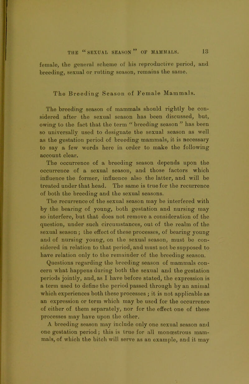 female, the general scheme of his reproductive period, and breeding, sexual or rutting season, remains the same. The Breeding Season of Female Mammals. The breeding season of mammals should rightly be con- sidered after the sexual season has been discussed, but, owing to the fact that the term “ breeding season ” has been so universally used to designate the sexual season as well as the gestation period of breeding mammals, it is necessary to say a few words here in order to make the following account clear. The occurrence of a breeding season depends upon the occurrence of a sexual season, and those factors which influence the former, influence also the latter, and will be treated under that head. The same is true for the recurrence of both the breeding and the sexual seasons. The recurrence of the sexual season may be interfered with by the bearing of young, both gestation and nursing may so interfere, but that does not remove a consideration of the question, under such circumstances, out of the realm of the sexual season ; the effect of these processes, of bearing young and of nursing young, on the sexual season, must be con- sidered in relation to that period, and must not be supposed to have relation only to the remainder of the breeding season. Questions regarding the breeding season of mammals con- cern what happens during both the sexual and the gestation periods jointly, and, as I have before stated, the expression is a term used to define the period passed through by an animal which experiences both these processes ; it is not applicable as an expression or terra which may be used for the occurrence of either of them separately, nor for the effect one of these processes may have upon the other. A breeding season may include only one sexual season and one gestation period; this is true for all monoestrous mam- mals, of which the bitch will serve as an example, and it may