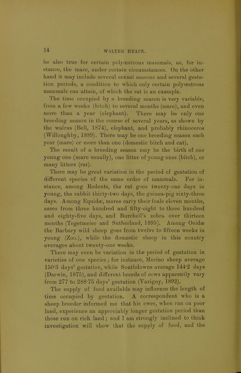 be also true for certain polyoestrous mammals, as, for in- stance, the mare, under certain circumstances. On the other hand it may include several sexual seasons and several gesta- tion periods, a condition to which only certain polyoestrous mammals can attain, of which the rat is an example. The time occupied by a breeding season is very variable, from a few weeks (bitch) to several months (mare), and even more than a year (elephant). There may be only one breeding season in the course of several years, as shown by the walrus (Bell, 1874), elephant, and probably rhinoceros (Willoughby, 1889). There may be one breeding season each year (mare) or more than one (domestic bitch and cat). The result of a breeding season may be the birth of one young one (mare usually), one litter of young ones (bitch), or many litters (rat). There may be great variation in the period of gestation of different species of the same order of mammals. For in- stance, among Rodents, the rat goes twenty-one days in young, the rabbit thirty-two days, the guinea-pig sixty-three days. Among Equidse, mares carry their foals eleven mouths, asses from three hundred and fifty-eight to three hundred and eighty-five days, and Burchell’s zebra over thirteen months (Tegetmeier and Sutherland, 1895). Among Ovidte the Barbary wild sheep goes from twelve to fifteen weeks in young (Zoo.), while the domestic sheep in this country averages about twenty-one weeks. There may even be variation in the period of gestation in varieties of one species; for instance, Merino sheep average 150-3 days’ gestation, Avhile Southdowns average 144-2 days (Darwin, 1875), and different breeds of cows apparently vary from 277 to 288‘75 days’ gestation (Varigny, 1892). The supply of food available may influence the length of time occupied by gestation. A correspondent who is a sheep breeder informed me that his ewes, when run on poor land, experience an appreciably longer gestation period than those run on rich land ; and I am strongly inclined to think investigation will show that the supply of food, and the