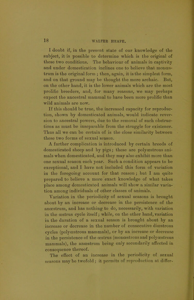 I doubt if, in tbe present state of our knowledge of the subject, it is possible to determine which is the original of these two conditions. The behaviour of animals in captivity and under domestication inclines one to believe that monoes- trum is the original form ; then, again, it is the simplest form, and on that ground may be thought the more archaic. But, on the other hand, it is the lower animals which are the most prolific breeders, and, for many reasons, we may perhaps expect the ancestral mammal to have been more prolific than wild animals are now. If this should be true, the increased capacity for reproduc- tion, shown by domesticated animals, would indicate rever- sion to ancestral powers, due to the removal of such obstruc- tions as must be inseparable from the struggle for existence. Thus all we can be certain of is the close similarity between these two forms of sexual season. A further complication is introduced by certain breeds of domesticated sheep and by pigs; these are polycestrous ani- mals when domesticated, and they may also exhibit more than one sexual season each year. Such a condition appears to be exceptional, and I have not included this form of variation in the foregoing account for that reason ; but I am quite prepared to believe a more exact knowledge of what takes place among domesticated animals will show a similar varia- tion among individuals of other classes of animals. Variation in the periodicity of sexual seasons is brought about by an increase or decrease in the persistence of the anoestrum, and has nothing to do, necessarily, with variation in the oestrus cycle itself; while, on the other hand, variation in the duration of a sexual season is brought about by an increase or decrease in the number of consecutive dioestrous cycles (polycestrous mammals), or by an increase or decrease in the persistence of the oestrus (monoostrons and polycestrous mammals), the anoestrum being only secondarily affected in consequence thereof. The effect of an increase in the periodicity of sexual seasons maybe twofold ; it permits of reproduction at differ-