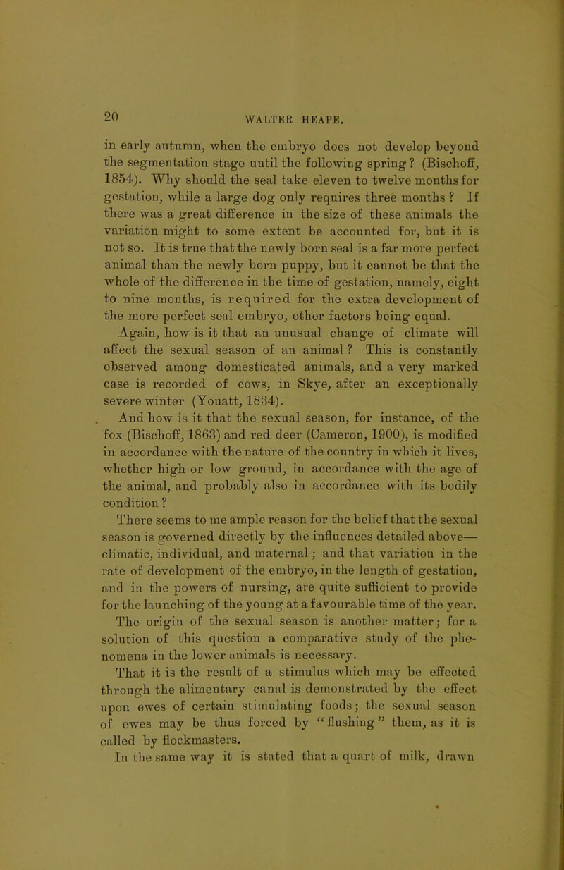 in early autumn, when the embryo does not develop beyond the segmentation stage until the following spring ? (Bisclioff, 1854). Why should the seal take eleven to twelve months for gestation, while a large dog only requires three months ? If there was a great difference in the size of these animals the variation might to some extent be accounted for, but it is not so. It is true that the newly born seal is a far more perfect animal than the newly born puppy, but it cannot be that the whole of the difference in the time of gestation, namely, eight to nine months, is required for the extra development of the more perfect seal embryo, other factors being equal. Again, how is it that an unusual change of climate will affect the sexual season of an animal ? This is constantly observed among domesticated animals, and a very marked case is recorded of cows, in Skye, after an exceptionally severe winter (Youatt, 1884). And how is it that the sexual season, for instance, of the fox (Bischoff, 1863) and red deer (Cameron, 1900), is modified in accordance with the nature of the country in which it lives, whether high or low ground, in accordance with the age of the animal, and probably also in accordance with its bodily condition ? There seems to me ample reason for the belief that the sexual season is governed directly by the influences detailed above— climatic, individual, and maternal ; and that variation in the rate of development of the embryo, in the length of gestation, and in the powers of nursing, are quite sufficient to provide for the launching of the young at a favourable time of the year. The origin of the sexual season is auother matter; for a solution of this question a comparative study of the phe- nomena in the lower animals is necessary. That it is the result of a stimulus which may be effected through the alimentary canal is demonstrated by the effect upon ewes of certain stimulating foods; the sexual season of ewes may be thus forced by “flushing” them, as it is called by flockmasters. In the same way it is stated that a quart of milk, drawn