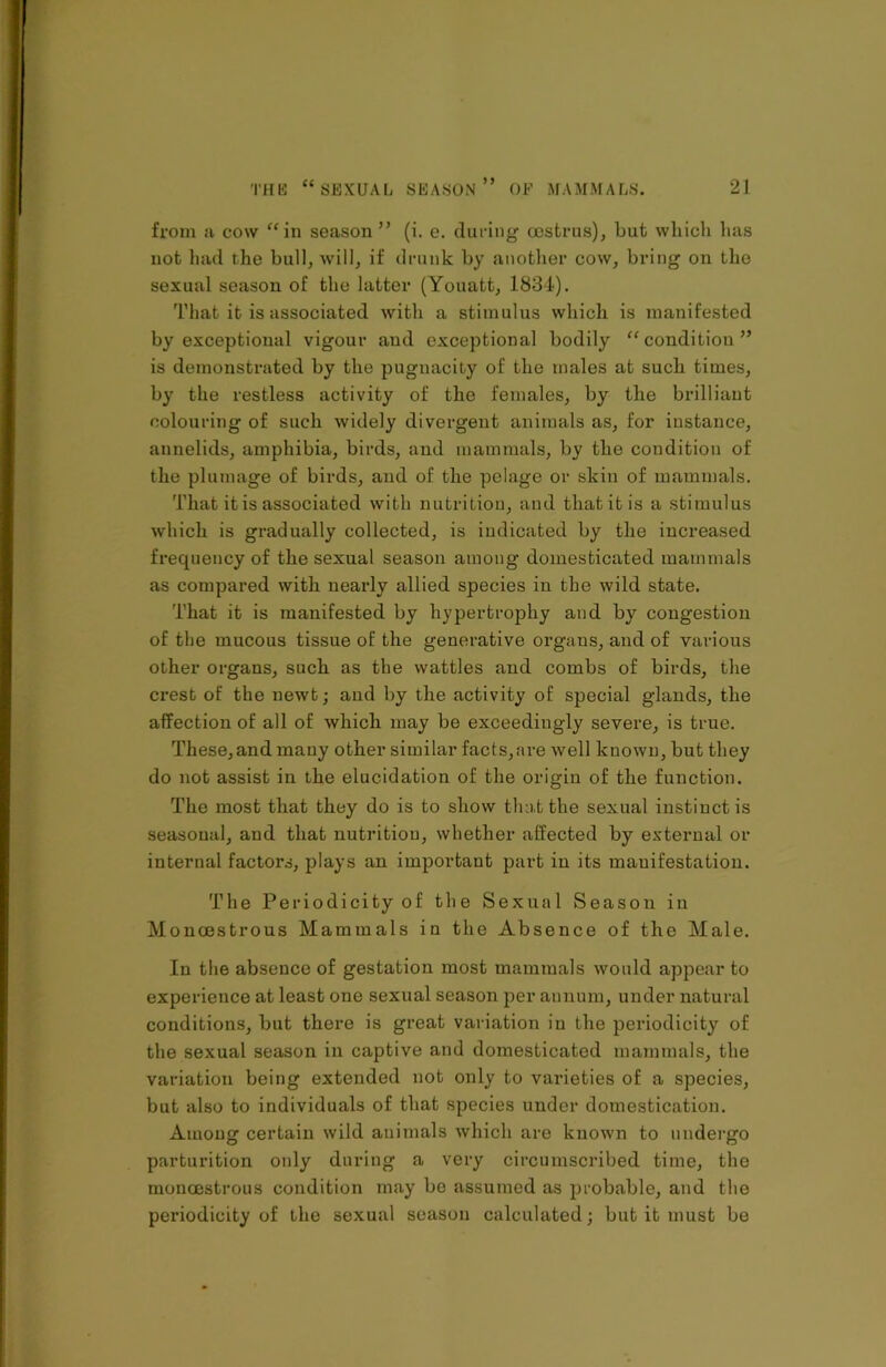 from a cow “in season ” (i. e. during oestrus), but which has not had the bull, will, if drunk by another cow, bring on the sexual season of the latter (Youatt, 1834). That it is associated with a stimulus which is manifested by exceptional vigour and exceptional bodily “condition” is demonstrated by the pugnacity of the males at such times, by the restless activity of the females, by the brilliant colouring of such widely divergent animals as, for instance, annelids, amphibia, birds, and mammals, by the condition of the plumage of birds, and of the pelage or skin of mammals. That it is associated with nutrition, and that it is a stimulus which is gradually collected, is indicated by the increased frequency of the sexual season among domesticated mammals as compared with nearly allied species in the wild state. That it is manifested by hypertrophy and by congestion of the mucous tissue of the generative orgaus, and of various other organs, such as the wattles and combs of birds, the crest of the newt; and by the activity of special glands, the affection of all of which may be exceedingly severe, is true. These,and mauy other similar facts,are well known, but they do not assist in the elucidation of the origin of the function. The most that they do is to show that the sexual instinct is seasonal, and that nutrition, whether affected by external or internal factors, plays an important part in its mauifestation. The Periodicity of the Sexual Season in Moncestrous Mammals in the Absence of the Male. In the absence of gestation most mammals would appear to experience at least one sexual season per annum, under natural conditions, but there is great variation in the periodicity of the sexual season in captive and domesticated mammals, the variation being extended not only to varieties of a species, but also to individuals of that species under domestication. Among certain wild animals which are known to undergo parturition only during a very circumscribed time, the moncestrous condition may be assumed as probable, and the periodicity of the sexual season calculated; but it must be