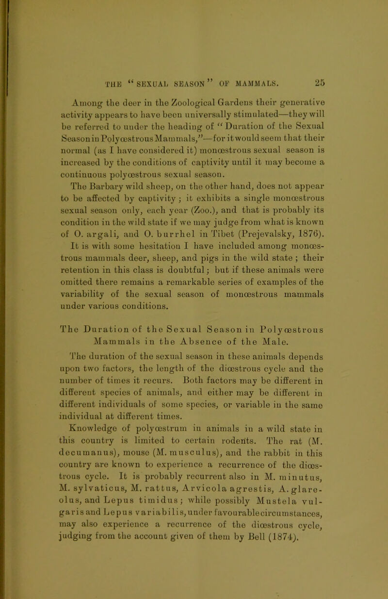 Among the deer in the Zoological Gardens their generative activity appears to have been universally stimulated—they will be referred to under the heading of “ Duration of the Sexual Season in Poly oestrous Mam nulls/’—for i t would seem that their normal (as I have considered it) moncestrous sexual season is increased by the conditions of captivity until it may become a continuous poly oestrous sexual season. The Barbary wild sheep, on the other hand, does not appear to be affected by captivity; it exhibits a single moncestrous sexual season only, each year (Zoo.), and that is probably its condition in the wild state if we may judge from what is known of 0. argali, and 0. burrhel in Tibet (Prejevalsky, 1876). It is with some hesitation I have included among monoos- trous mammals deer, sheep, and pigs in the wild state ; their retention in this class is doubtful; but if these animals were omitted there remains a remarkable series of examples of the variability of the sexual season of monoestrous mammals under various conditions. The Duration of the Sexual Season in Polyoestrous Mammals in the Absence of the Male. The duration of the sexual season in these animals depends upon two factors, the length of the dioestrous cycle and the number of times it recurs. Both factors may be different in different species of animals, and either may be different in different individuals of some species, or variable in the same individual at different times. Knowledge of polyoestrum in animals in a wild state in this country is limited to certain rodents. The rat (M. decumanus), mouse (M. musculus), and the rabbit in this country are known to experience a recurrence of the dioes- trous cycle. It is probably recurrent also in M. minutus, M. sylvaticus, M. rattus, Arvicola agrestis, A. glare- olus, and Lepus timidus; while possibly Mustela vul- garis and Lepus var iabi 1 is, under favourablecircurnstances, may also experience a recurrence of the dioestrous cycle, judging from the account given of them by Bell (1874).
