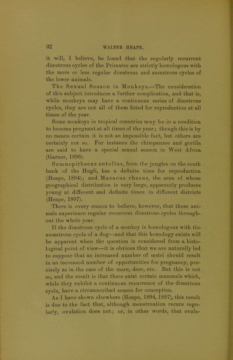 it will, I believe, be found that the regularly recurrent dioestrous cycles of the Primates are strictly homologous with the more or less regular dioestrous and anoestrous cycles of the lower animals. The Sexual Season in Monkeys.—The consideration of tliis subject introduces a further complication, and that is, while monkeys may have a continuous series of dioestrous cycles, they are not all of them fitted for reproduction at all times of tlie year. Some monkeys in tropical countries may be in a condition to become pregnant at all times of the year; though this is by no means certain it is not an impossible fact, but others are certainly not so. For instance the chimpanzee and gorilla are said to have a special sexual season in West Africa (Gfarner, 1896). Semnopithecus entellus, from the jungles on the south bank of the Hugli, has a definite time for reproduction (Heape, 1894); and Macacus rhesus, the area of whose geographical distribution is very large, apparently produces young’ at different and definite times in different districts (Heape, 1897). There is evei'y reason to believe, however, that these ani- mals experience regular recurrent dioestrous cycles through- out the whole year. If the dioestrous cycle of a monkey is homologous with the anoestrous cycle of a dog—and that this homology exists will be apparent when the question is considered from a histo- logical point of view—it is obvious that we are natural^ led to suppose that an increased number of oestri should result in an increased number of opportunities for pregnancy, pre- cisely as in the case of the mare, deer, etc. But this is not so, and the result is that there exist certain mammals which, while they exhibit a continuous recurrence of the dioestrous cycle, have a circumscribed season for conception. As I have shown elsewhere (Heape, 1894, 1897), this result is due to the fact that, although menstruation recurs regu- larly, ovulation does not; oi-, in other words, that ovula-