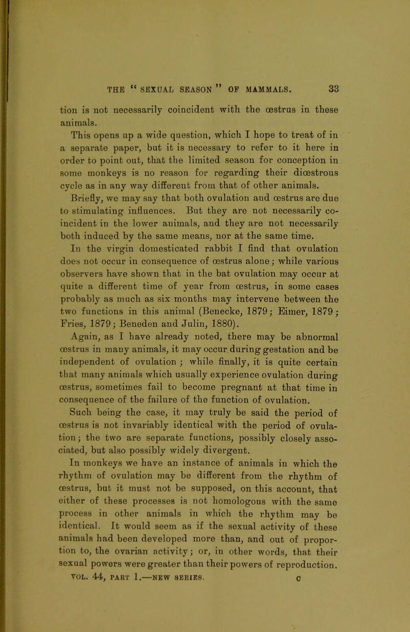 tion is not necessarily coincident with the oestrus in these animals. This opens up a wide question, which I hope to treat of in a separate paper, but it is necessary to refer to it here in order to point out, that the limited season for conception in some monkeys is no reason for regarding their dioestrous cycle as in any way different from that of other animals. Briefly, we may say that both ovulation aud oestrus are due to stimulating influences. But they are not necessarily co- incident in the lower animals, and they are not necessarily both induced by the same means, nor at the same time. In the virgin domesticated rabbit I find that ovulation does not occur in consequence of oestrus alone; while various observers have shown that in the bat ovulation may occur at quite a different time of year from oestrus, in some cases probably as much as six months may intervene between the two functions in this animal (Benecke, 1879; Eimer, 1879; Fries, 1879; Beneden and Julin, 1880). Again, as I have already noted, there may be abnormal oestrus in many animals, it may occur during gestation and be independent of ovulation ; while finally, it is quite certain that many animals which usually experience ovulation during oestrus, sometimes fail to become pregnant at that time in consequence of the failure of the function of ovulation. Such being the case, it may truly be said the period of oestrus is not invariably identical with the period of ovula- tion ; the two are separate functions, possibly closely asso- ciated, but also possibly widely divergent. In monkeys we have an instance of animals in which the rhythm of ovulation may be different from the rhythm of oestrus, but it must not be supposed, on this account, that either of these processes is not homologous with the same process in other animals in which the rhythm may be identical. It would seem as if the sexual activity of these animals had been developed more than, and out of propor- tion to, the ovarian activity; or, in other words, that their sexual powers were greater than their powers of reproduction. VOL. 44, PART 1. NEW SERIES. c