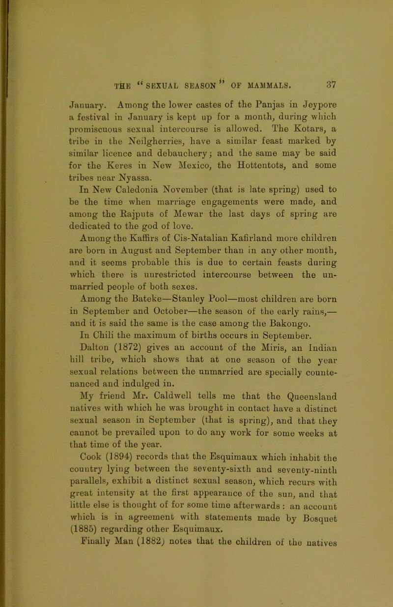 January. Among the lower castes of the Panjas in Jeypore a festival in .January is kept up for a month, during which promiscuous sexual intercourse is allowed. The Kotars, a tribe in the Neilgherries, have a similar feast marked by similar licence and debauchery; and the same may be said for the Keres in New Mexico, the Hottentots, and some tribes near Nyassa. In New Caledonia November (that is late spring) used to be the time when marriage engagements were made, and among the Rajputs of Mewar the last days of spring are dedicated to the god of love. Among the Kaffirs of Cis-Natalian Kafirland more children are born in August and September than in any other month, and it seems probable this is due to certain feasts during which there is unrestricted intercourse between the un- married people of both sexes. Among the Bateke—Stanley Pool—most children are born in September and October—the season of the early rains,— and it is said the same is the case among the Bakongo. In Chili the maximum of births occurs in September. Dalton (1872) gives an account of the Miris, an Indian hill tribe, which shows that at one season of the year sexual relations between the unmarried are specially counte- nanced and indulged in. My friend Mr. Caldwell tells me that the Queensland natives with which he was brought in contact have a distinct sexual season in September (that is spring), and that they cannot be prevailed upon to do any work for some weeks at that time of the year. Cook (1894) records that the Esquimaux which inhabit the country lying between the seventy-sixth and seventy-ninth parallels, exhibit a distinct sexual season, which recurs with great intensity at the first appearance of the sun, and that little else is thought of for some time afterwards : an account which is in agreement with statements made by Bosquet (1885) regarding other Esquimaux. Finally Man (1882; notes that the children of the natives