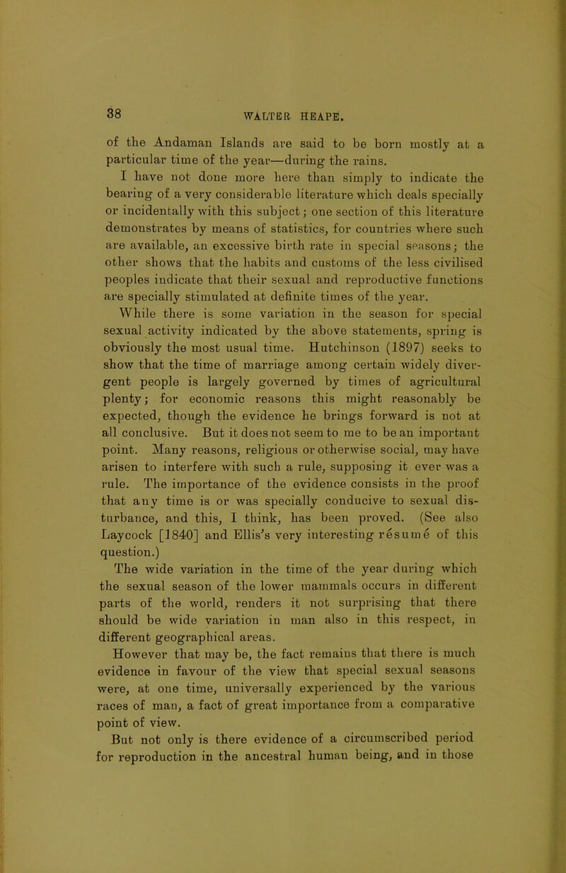 of the Andaman Islands are said to be born mostly at a particular time of the year—during the rains. I have not done more here than simply to indicate the bearing of a very considerable literature which deals specially or incidentally with this subject; one section of this literature demonstrates by means of statistics, for countries where such are available, an excessive birth rate in special seasons; the other shows that the habits and customs of the less civilised peoples indicate that their sexual and reproductive functions are specially stimulated at definite times of the year. While there is some variation in the season for special sexual activity indicated by the above statements, spring is obviously the most usual time. Hutchinson (1897) seeks to show that the time of marriage among certain widely diver- gent people is lai’gely governed by times of agricultural plenty; for economic reasons this might reasonably be expected, though the evidence he brings forward is not at all conclusive. But it does not seem to me to be an important point. Many reasons, religious or otherwise social, may have arisen to interfere with such a rule, supposing it ever was a rule. The importance of the evidence consists in the proof that any time is or was specially conducive to sexual dis- turbance, and this, I think, has been proved. (See also Laycock [1840] and Ellis's very interesting resume of this question.) The wide valuation in the time of the year during which the sexual season of the lower mammals occurs in different parts of the world, renders it not surprising that there should be wide variation in man also in this respect, in different geographical areas. However that may be, the fact remains that there is much evidence in favour of the view that special sexual seasons were, at one time, universally experienced by the various x’aces of man, a fact of great importance from a comparative point of view. But not only is there evidence of a circumscribed period for reproduction in the ancestral liuinau being, and in those