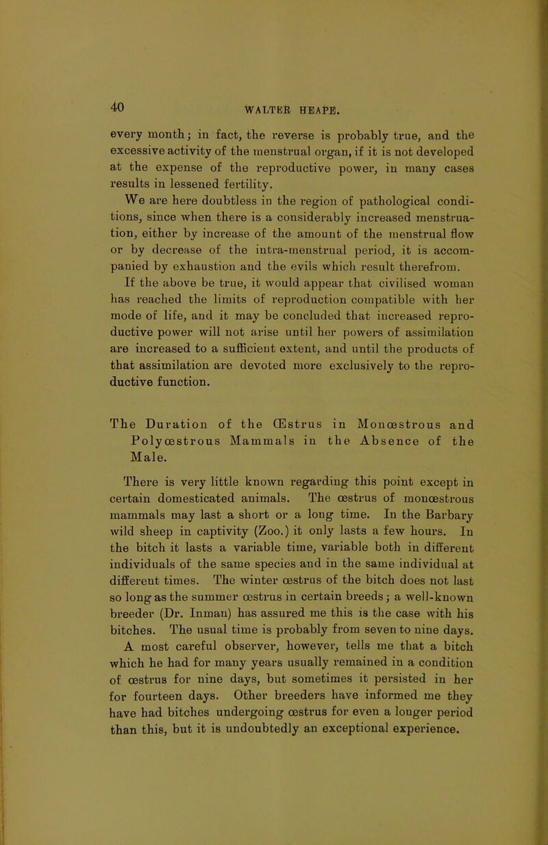 every month; in fact, the reverse is probably true, and the excessive activity of the menstrual organ, if it is not developed at the expense of the reproductive power, in many cases results in lessened fertility. We are here doubtless in the region of pathological condi- tions, since when there is a considerably increased menstrua- tion, either by increase of the amount of the menstrual flow or by decrease of the intra-menstrual period, it is accom- panied by exhaustion and the evils which result therefrom. If the above be true, it would appear that civilised woman has reached the limits of reproduction compatible with her mode of life, and it may be concluded that increased repro- ductive power will not arise until her powers of assimilation are increased to a sufficient extent, and until the products of that assimilation are devoted more exclusively to the repro- ductive function. The Duration of the CEstrus in Monoestrous and Polycestrous Mammals in the Absence of the Male. There is very little known regarding this point except in certain domesticated animals. The oestrus of monoestrous mammals may last a short or a long time. In the Barbary wild sheep in captivity (Zoo.) it only lasts a few hours. In the bitch it lasts a variable time, variable both in different individuals of the same species and in the same individual at different times. The winter oestrus of the bitch does not last so long as the summer oestrus in certain breeds; a well-known breeder (Dr. Inman) has assured me this is the case with his bitches. The usual time is probably from seven to nine days. A most careful observer, however, tells me that a bitch which he had for many years usually remained in a condition of oestrus for nine days, but sometimes it persisted in her for fourteen days. Other breeders have informed me they have had bitches undergoing oestrus for even a longer period than this, but it is undoubtedly an exceptional experience.