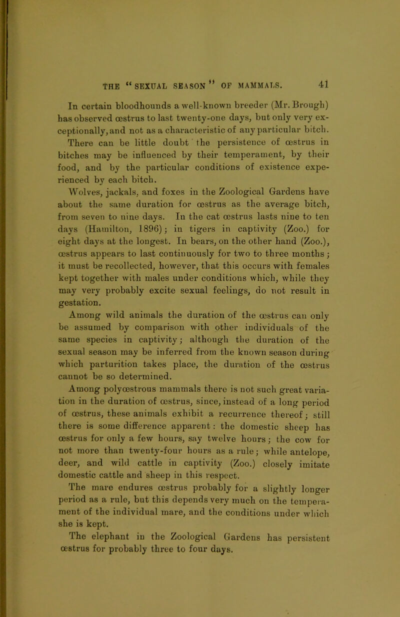 In certain bloodhounds a well-known breeder (Mr. Brough) has observed oestrus to last twenty-one days, but only very ex- ceptionally, and not as a characteristic of any particular bitch. There can be little doubt the persistence of oestrus in bitches may be influenced by their temperament, by their food, and by the particular conditions of existence expe- rienced by each bitch. Wolves, jackals, and foxes in the Zoological Gardens have about the same duration for oestrus as the average bitch, from seven to nine days. Iu the cat oestrus lasts nine to ten days (Hamilton, 1896); iu tigers in captivity (Zoo.) fox- eight days at the longest. In bears, on the other hand (Zoo.), oestrus appears to last continuously for two to three months; it must be i-ecollected, however, that this occurs with females kept together with males under conditions which, while they may very pi-obably excite sexual feelings, do not result in gestation. Among wild animals the duration of the oestrus can only be assumed by comparison with other individuals of the same species in captivity; although the duration of the sexual season may be inferred from the known season during which parturition takes place, the duration of the oestrus caunot be so determined. Among polyoestrous mammals there is not such great varia- tion in the duration of oestrus, since, instead of a long period of oestrus, these animals exhibit a recurrence thereof; still there is some difference apparent: the domestic sheep has oestrus for only a few hours, say twelve hours; the cow for not more than twenty-four hours as a rule; while antelope, deer, and wild cattle in captivity (Zoo.) closely imitate domestic cattle and sheep in this respect. The mare endures oestrus probably for a slightly longer period as a rule, but this depends very much on the tempera- ment of the individual mare, and the conditions under which she is kept. The elephant iu the Zoological Gardens has persistent oestrus for probably thi-ee to four days.