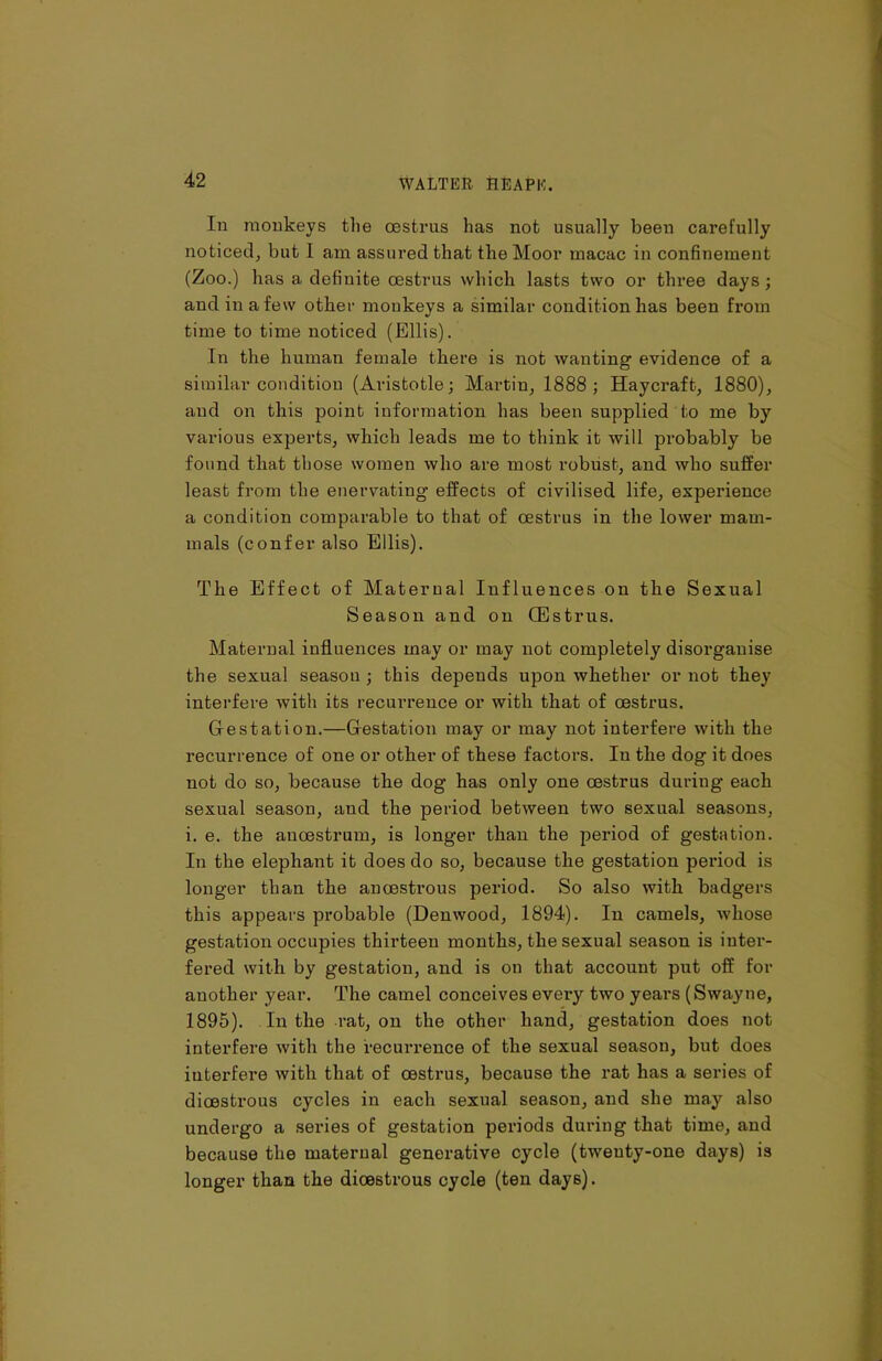 In monkeys the oestrus has not usually been carefully noticed, but 1 am assured that the Moor macac in confinement (Zoo.) has a definite oestrus which lasts two or three days; and in a few other monkeys a similar condition has been from time to time noticed (Ellis). In the human female there is not wanting evidence of a similar condition (Aristotle; Martin, 1888; Haycraft, 1880), and on this point information has been supplied to me by various experts, which leads me to think it will probably be found that those women who are most robust, and who suffer least from the enervating effects of civilised life, experience a condition comparable to that of oestrus in the lower mam- mals (confer also Ellis). The Effect of Maternal Influences on the Sexual Season and on CEstrus. Maternal influences may or may not completely disorganise the sexual season ; this depends upon whether or not they interfere with its recurrence or with that of oestrus. Gestation.—Gestation may or may not interfere with the recurrence of one or other of these factors. In the dog it does not do so, because the dog has only one oestrus during each sexual season, and the period between two sexual seasons, i. e. the anoestrum, is longer than the period of gestation. In the elephant it does do so, because the gestation period is longer than the anoestrous period. So also with badgers this appears probable (Denwood, 1894). In camels, whose gestation occupies thirteen months, the sexual season is inter- fered with by gestation, and is on that account put off for another year. The camel conceives every two years (Swayne, 1895). In the rat, on the other hand, gestation does not interfere with the recurrence of the sexual season, but does interfere with that of oestrus, because the rat has a series of dioestrous cycles in each sexual season, and she may also undergo a series of gestation periods during that time, and because the maternal generative cycle (twenty-one days) is longer than the dioestrous cycle (ten days).
