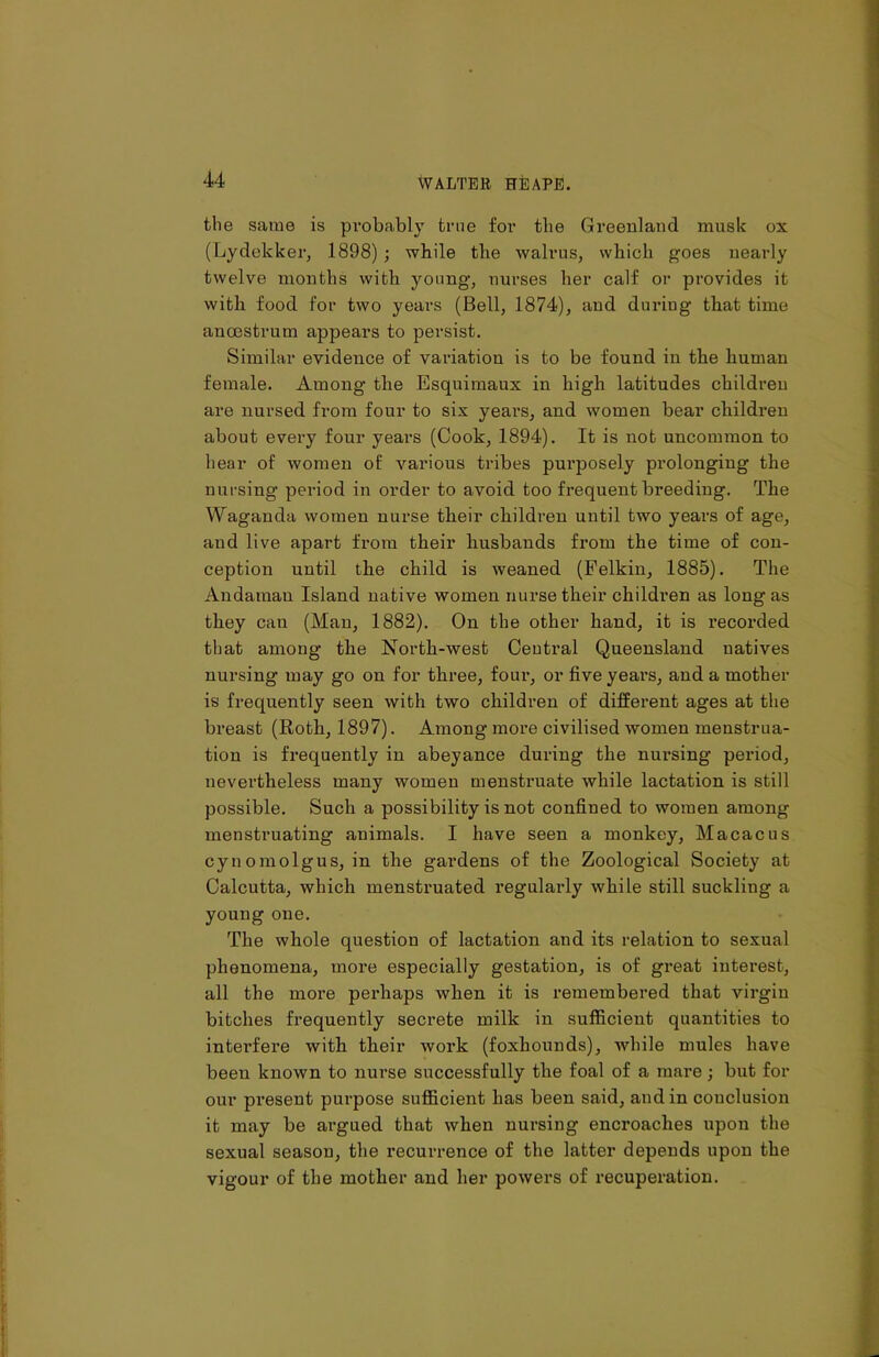 the same is probably true for the Greenland musk ox (Lydekker, 1898) ; while the walrus, which goes nearly twelve months with young, nurses her calf or provides it with food for two years (Bell, 1874), and during that time anoestrum appears to persist. Similar evidence of variation is to be found in the human female. Among the Esquimaux in high latitudes children are nursed from four to six years, and women bear children about every four years (Cook, 1894). It is not uncommon to hear of women of various tribes purposely prolonging the nursing period in order to avoid too frequent breeding. The Waganda women nurse their children until two years of age, aud live apart from their husbands from the time of con- ception until the child is weaned (Felkin, 1885). The Andaman Island native women nurse their children as long as they can (Man, 1882). On the other hand, it is recorded tliat among the North-west Central Queensland uatives nursing may go on for three, four, or five years, and a mother is frequently seen with two children of different ages at the breast (Roth, 1897). Among more civilised women menstrua- tion is frequently in abeyance during the nursing period, nevertheless many women menstruate while lactation is still possible. Such a possibility is not confined to women among menstruating animals. I have seen a monkey, Macacus cyn omolgus, in the gardens of the Zoological Society at Calcutta, which menstruated regularly while still suckling a young one. The whole question of lactation and its relation to sexual phenomena, more especially gestation, is of great interest, all the more perhaps when it is remembered that virgin bitches frequently secrete milk in sufficient quantities to interfere with their work (foxhounds), while mules have been known to nurse successfully the foal of a mare; but for our present purpose sufficient has been said, and in conclusion it may be argued that when nursing encroaches upon the sexual season, the recurrence of the latter depends upon the vigour of the mother and her powers of recuperation.