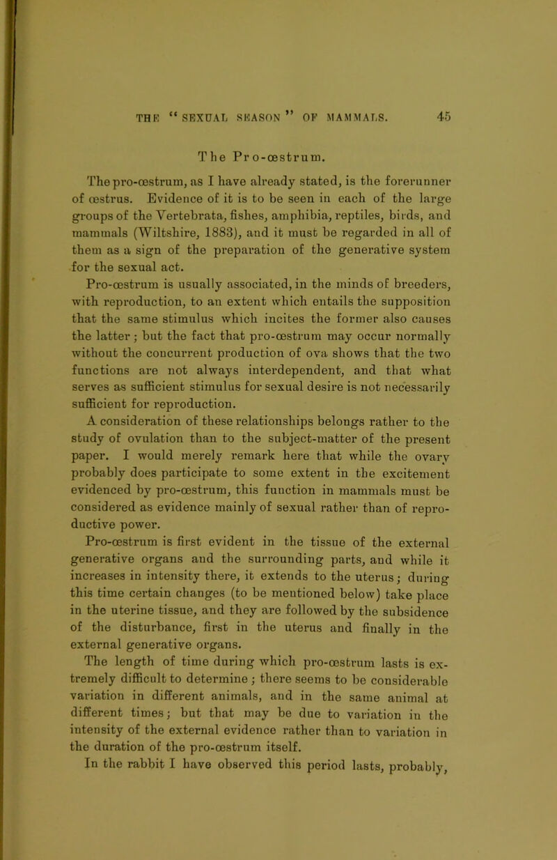 The Pro-oestrum. I The pro-oestrum, as I have already stated, is the forerunner of oestrus. Evidence of it is to be seen in each of the large groups of the Vertebrata, fishes, amphibia, reptiles, birds, and mammals (Wiltshire, 1883), and it must be regarded in all of them as a sign of the preparation of the generative system for the sexual act. Pro-oestrum is usually associated, in the minds of breeders, with reproduction, to an extent which entails the supposition that the same stimulus which incites the former also causes the latter; but the fact that pro-oestrum may occur normally without the concurrent production of ova shows that the two functions are not always interdependent, and that what serves as sufficient stimulus for sexual desire is not necessarily sufficient for reproduction. A consideration of these relationships belongs rather to the study of ovulation than to the subject-matter of the present ! paper. I would merely remark here that while the ovary probably does participate to some extent in the excitement evidenced by pro-oestrum, this function in mammals must be • • • considered as evidence mainly of sexual rather than of repro- ductive power. Pro-oestrum is first evident in the tissue of the external generative organs and the surrounding parts, aud while it increases in intensity there, it extends to the uterus; during this time certain changes (to be mentioned below) take place in the uterine tissue, and they are followed by the subsidence of the disturbance, first in the uterus and finally in the external generative organs. The length of time during which pro-oestrum lasts is ex- tremely difficult to determine ; there seems to be considerable variation in different animals, and in the same animal at different times; but that may be due to variation in the intensity of the external evidence rather than to variation in the duration of the pro-oestrum itself. In the rabbit I have observed this period lasts, probably,