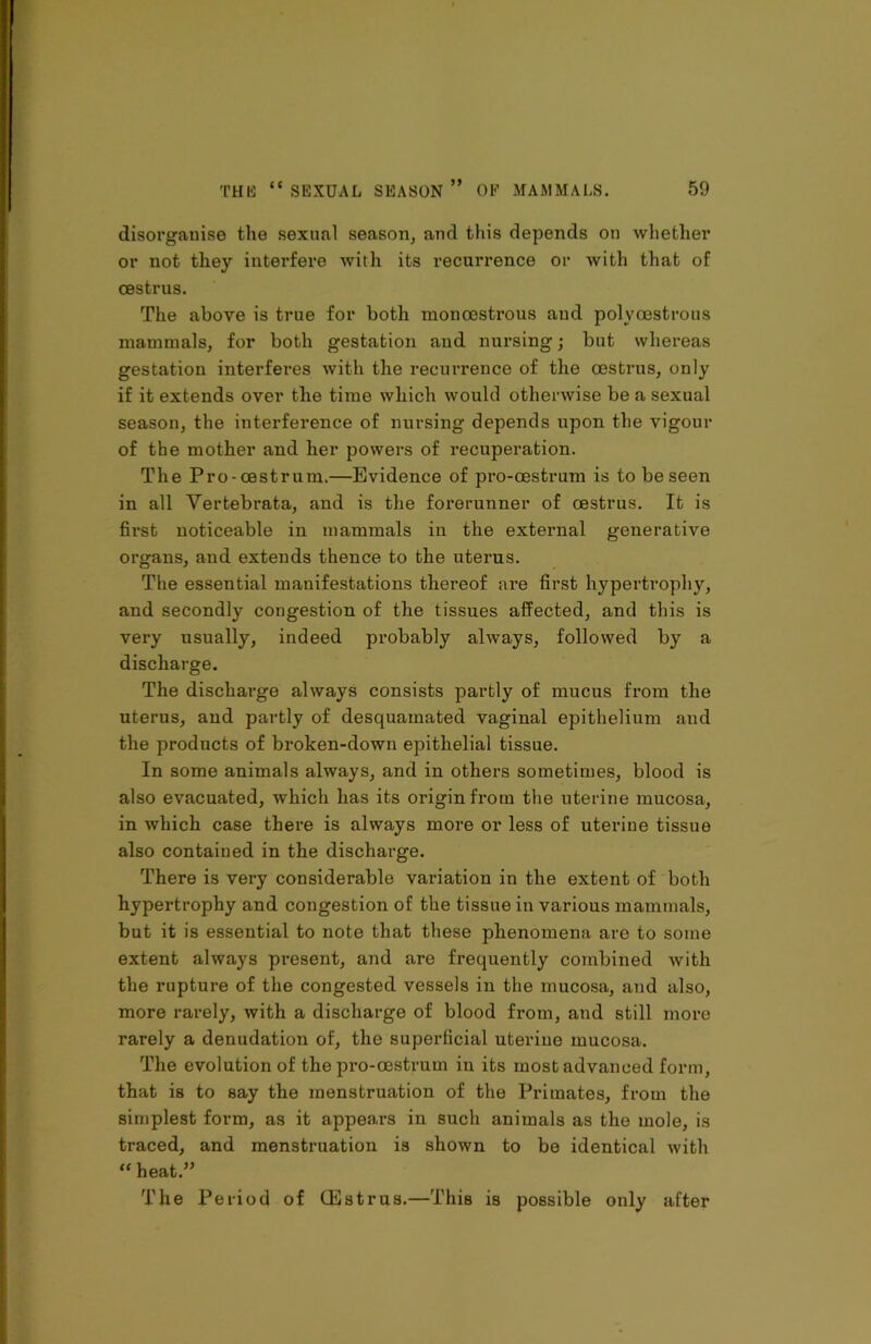 disorganise the sexual season, and this depends on whether or not they interfere with its recurrence or with that of oestrus. The above is true for both moncestrous and polyoestrous mammals, for both gestation and nursing; but whereas gestation interferes with the recurrence of the oestrus, only if it extends over the time which would otherwise be a sexual season, the interference of nursing depends upon the vigour of the mother and her powers of recuperation. The Pro-oestrum.—Evidence of pro-oestrum is to be seen in all Vertebrata, and is the forerunner of oestrus. It is first noticeable in mammals in the external generative organs, and extends thence to the uterus. The essential manifestations thereof are first hypertrophy, and secondly congestion of the tissues affected, and this is very usually, indeed probably always, followed by a discharge. The discharge always consists partly of mucus from the uterus, and partly of desquamated vaginal epithelium and the products of broken-down epithelial tissue. In some animals always, and in others sometimes, blood is also evacuated, which has its origin from the uterine mucosa, in which case there is always more or less of uterine tissue also contained in the discharge. There is very considerable variation in the extent of both hypertrophy and congestion of the tissue in various mammals, but it is essential to note that these phenomena are to some extent always present, and are frequently combined with the rupture of the congested vessels in the mucosa, and also, more rarely, with a discharge of blood from, and still more rarely a denudation of, the superficial uterine mucosa. The evolution of the pro-oestrum in its most advanced form, that is to say the menstruation of the Primates, from the simplest form, as it appears in such animals as the mole, is traced, and menstruation is shown to be identical with “ heat.” The Period of CEstrus.—This is possible only after