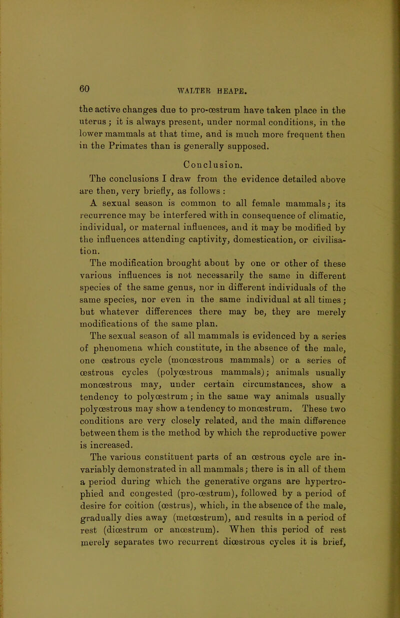 the active changes due to pro-oestrum have taken place in the uterus ; it is always present, under normal conditions, in the lower mammals at that time, and is much more frequent then in the Primates than is generally supposed. Conclusion. The conclusions I draw from the evidence detailed above are then, very briefly, as follows : A sexual season is common to all female mammals; its recurrence may be interfered with in consequence of climatic, individual, or maternal influences, and it may be modified by the influences attending captivity, domestication, or civilisa- tion. The modification brought about by one or other of these various influences is not necessarily the same in different species of the same genus, nor in different individuals of the same species, nor even in the same individual at all times; but whatever differences there may be, they are merely modifications of the same plan. The sexual season of all mammals is evidenced by a series of phenomena which constitute, in the absence of the male, one oestrous cycle (monoestrous mammals) or a series of oestrous cycles (polyoestrous mammals); animals usually monoestrous may, under certain circumstances, show a tendency to poly oestrum; in the same way animals usually polyoestrous may show a tendency to monoestrum. These two conditions are very closely related, and the main difference between them is the method by which the reproductive power is inci*eased. The various constituent parts of an oestrous cycle are in- variably demonstrated in all mammals; there is in all of them a period during which the generative oi’gans are hypertro- phied and congested (pro-oestrum), followed by a period of desire for coition (oestrus), which, in the absence of the male, gradually dies away (metcestrum), and results in a period of rest (dioestrum or ancestrum). When this period of rest merely separates two recurrent dioestrous cycles it is brief.