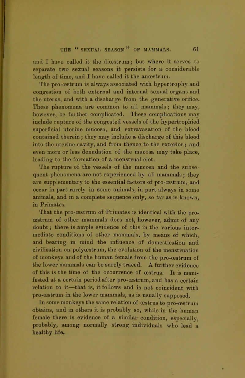 ami I have called it the dioestruin; but where it serves to separate two sexual seasons it persists for a considerable length of time, and I have called it the anoestrum. The pro-oestrum is always associated with hypertrophy and congestion of both external and internal sexual organs and the uterus, and with a discharge from the generative orifice. These phenomena are common to all mammals; they may, however, be further complicated. These complications may include rupture of the congested vessels of the hypertrophied superficial uterine mucosa, and extravasation of the blood contained therein ; they may include a discharge of this blood into the uterine cavity, and from thence to the exterior; and even more or less denudation of the mucosa may take place, leading to the formation of a menstrual clot. The rupture of the vessels of the mucosa and the subse- quent phenomena are not experienced by all mammals; they are supplementary to the essential factors of pro-cestrum, and occur in part rarely in some animals, in part always in some animals, and in a complete sequence only, so far as is known, in Primates. That the pro-cestrum of Primates is identical with the pro- cestrum of other mammals does not, howevei*, admit of any doubt; there is ample evidence of this in the various inter- mediate conditions of other mammals, by means of which, and bearing in mind the influence of domestication and civilisation on polycestrum, the evolution of the menstruation of monkeys and of the human female from the pro-oestrum of the lower mammals can be surely traced. A further evidence of this is the time of the occurrence of oestrus. It is mani- fested at a certain period after pro-cestrum, and has a certain relation to it—that is, it follows and is not coincident with pro-oestrum in the lower mammals, as is usually supposed. In some monkeys the same relation of oestrus to pro-cestrum obtains, and in others it is probably so, while in the human female there is evidence of a similar condition, especially, probably, among normally strong individuals who lead a healthy life.