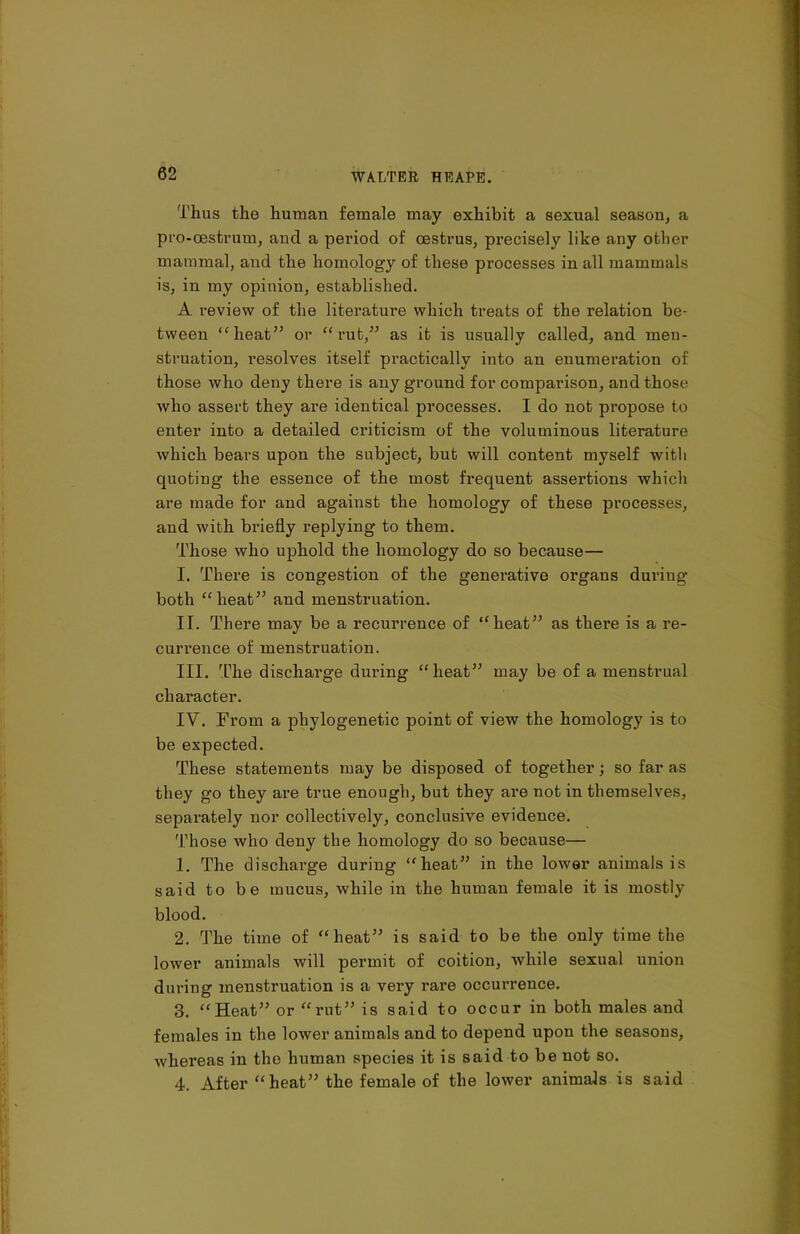 Thus the human female may exhibit a sexual season, a pro-oestrum, and a period of oestrus, precisely like any other mammal, and the homology of these processes in all mammals is, in my opinion, established. A review of the literature which treats of the relation be- tween “heat” or “rut,” as it is usually called, and men- struation, resolves itself practically into an enumeration of those who deny there is any ground for comparison, and those who assert they are identical processes. I do not propose to enter into a detailed criticism of the voluminous literature which bears upon the subject, but will content myself with quoting the essence of the most frequent assertions which are made for and against the homology of these processes, and with briefly replying to them. Those who uphold the homology do so because— I. There is congestion of the generative organs duriug both “heat” and menstruation. IT. There may be a recurrence of “heat” as there is a re- currence of menstruation. III. The dischai’ge during “heat” may be of a menstrual character. IV. From a phylogenetic point of view the homology is to be expected. These statements may be disposed of together; so far as they go they are true enough, but they are not in themselves, separately nor collectively, conclusive evidence. Those who deny the homology do so because— 1. The discharge during “heat” in the lower animals is said to be mucus, while in the human female it is mostly blood. 2. The time of “heat” is said to be the only time the lower animals will permit of coition, while sexual union during menstruation is a very rare occurrence. 3. “Heat” or “rut” is said to occur in both males and females in the lower animals and to depend upon the seasous, whereas in the human species it is said to be not so. 4. After “heat” the female of the lower animals is said