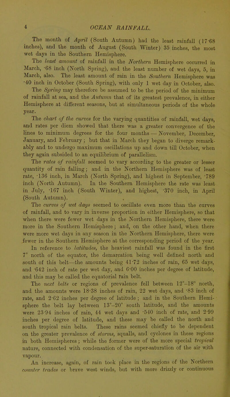 The month of April (South Autumn) had the least rainfall (17-68 inches), and the month of August (South Winter) 35 inches, the most wet days in the Southern Hemisphere. The least amount of rainfall in the Northern Hemisphere occurred in March, -68 inch (North Spring), and the least number of wet days, 5, in March, also. The least amount of rain in the Southern Hemisphere was •40 inch in October (South Spring), with only 1 wet day in October, also. The Spring may therefore be assumed to be the period of the minimum of rainfall at sea, and the Autumn that of its greatest prevalence, in either Hemisphere at different seasons, but at simultaneous periods of the whole year. The chart of the curves for the varying quantities of rainfall, wet days, and rates per diem showed that there was a greater convergence of the lines to minimum degrees for the four months — November, December, January, and February; but that in March they began to diverge remark- ably and to undergo maximum oscillations up and down till October, when they again subsided to an equilibrium of parallelism. The rates of rainfall seemed to vary according to the greater or lesser quantity of rain falling; and in the Northern Hemisphere was of least rate, -136 inch, in March (North Spring), and highest in September, *789 inch (North Autumn). In the Southern Hemisphere the rate was least in July, '167 inch (South Winter), and highest, -370 inch, in April (South Autumn). The curves of wet days seemed to oscillate even more than the curves of rainfall, and to vary in inverse proportion in either Hemisphere, so that when there were fewer wet days in the Northern Hemisphere, there were more in the Southern Hemisphere; and, on the other hand, when there were more wet days in any season in the Northern Hemisphere, there were fewer in the Southern Hemisphere at the corresponding period of the year. In reference to latitudes, the heaviest rainfall was found in the first 7° north of the equator, the demarcation being well defined north and south of this belt—the amounts being 41*72 inches of rain, 65 wet days, and -642 inch of rate per wet day, and 6-00 inches per degree of latitude, and this may be called the equatorial fain belt. The next belts or regions of prevalence fell between 12°-18° north, and the amounts were 18‘38 inches of rain, 22 wet days, and ’83 inch of rate, and 2-62 inches per degree of latitude ; and in the Southern Hemi- sphere the belt lay between 13°-20° south latitude, and the amounts were 23'94 inches of rain, 44 wet days and -540 inch of rate, and 2-99 inches per degree of latitude, and these may bo called the north and south tropical rain belts. These rains seemed chiefly to be dependent on the greater prevalence of storms, squalls, and cyclones in these regions in both Hemispheres; while the former were of the more special tropical nature, connected with condensation of the super-saturation of the air with vapour. An increase, again, of rain took placo in the regions of the Northern counter trades or brave west winds, but with more drizzly or continuous