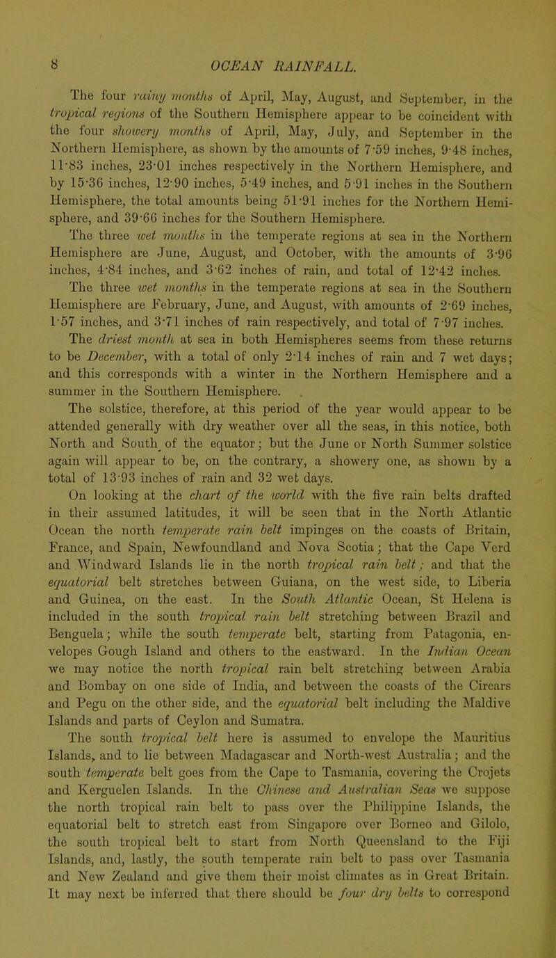 The four rainy months of April, May, August, and September, in the tropical regions of the Southern Hemisphere appear to be coincident with the four showery months of April, May, July, and September in the Northern Hemisphere, as shown by the amounts of 7‘59 inches, 9-48 inches, 1P83 inches, 23'01 inches respectively in the Northern Hemisphere, and by 15-36 inches, 12-90 inches, 5-49 inches, and 5'91 inches in the Southern Hemisphere, the total amounts being 51*91 inches for the Northern Hemi- sphere, and 39-66 inches for the Southern Hemisphere. The three wet mouths in the temperate regions at sea in the Northern Hemisphere are Juno, August, and October, with the amounts of 3-96 inches, 4-84 inches, and 3-62 inches of rain, and total of 12-42 inches. The three wet months in the temperate regions at sea in the Southern Hemisphere are February, June, and August, with amounts of 2'69 inches, T57 inches, and 3-71 inches of rain respectively, and total of 7-97 inches. The driest month at sea in both Hemispheres seems from these returns to be December, with a total of only 2 14 inches of rain and 7 wet days; and this corresponds with a winter in the Northern Hemisphere and a summer in the Southern Hemisphere. The solstice, therefore, at this period of the year would appear to be attended generally with dry weather over all the seas, in this notice, both North and Souths of the equator; but the June or North Summer solstice again will appear to be, on the contrary, a showery one, as shown by a total of 13'93 inches of rain and 32 wet days. On looking at the chart of the world with the live rain belts drafted in their assumed latitudes, it will be seen that in the North Atlantic Ocean the north temperate rain belt impinges on the coasts of Britain, France, and Spain, Newfoundland and Nova Scotia; that the Cape Vcrd and Windward Islands lie in the north tropical rain belt; and that the equatorial belt stretches between Guiana, on the west side, to Liberia and Guinea, on the east. In the South Atlantic Ocean, St Helena is included in the south tropical rain belt stretching between Brazil and Benguela; while the south temperate belt, starting from Patagonia, en- velopes Gough Island and others to the eastward. In the Indian Ocean we may notice the north tropical rain belt stretching between Arabia and Bombay on one side of India, and between the coasts of the Circars and Pegu on the other side, and the equatorial belt including the Maidive Islands and parts of Ceylon and Sumatra. The south tropical belt here is assumed to envelope the Mauritius Islands, and to lie between Madagascar and North-west Australia; and the south temperate belt goes from the Cape to Tasmania, covering the Crojets and Kerguelen Islands. In the Chinese and Australian Seas we suppose the north tropical rain belt to pass over the Philippine Islands, the equatorial belt to stretch east from Singapore over Borneo and Gilolo, the south tropical belt to start from North Queensland to the Fiji Islands, and, lastly, the south temperate rain belt to pass over Tasmania and New Zealand and give them their moist climates as in Great Britain. It may next be inferred that there should be four dry belts to correspond