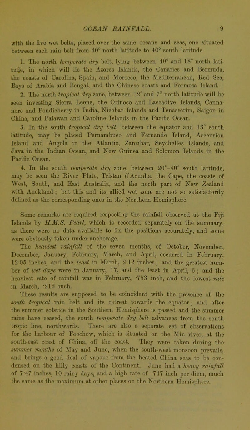 with the five wet belts, placed over the same oceans and seas, one situated between each rain belt from 40° north latitude to 40° south latitude. 1. The north temperate dry belt, lying between 40° and 18° north lati- tuije, in which will lie the Azores Islands, the Canaries and Bermuda, the coasts of Carolina, Spain, and Morocco, the Mediterranean, lied Sea, Bays of Arabia and Bengal, and the Chinese coasts and Formosa Island. 2. The north tropical dry zone, between 12° and 7° north latitude will be seen investing Sierra Leone, the Orinoco and Laccadive Islands, Canna- nore and Pondicherry in India, Nicobar Islands and Tenasserim, Saigon in China, and Palawan and Caroline Islands in the Pacific Ocean. 3. In the south tropical dry belt, between the equator and 13° south latitude, may be placed Pernambuco and Fernando Island, Ascension Island and Angola in the Atlantic, Zanzibar, Seychelles Islands, and Java in the Indian Ocean, and New Guinea and Solomon Islands in the Pacific Ocean. 4. In the south temperate dry zone, between 20°-40° south latitude, may be seen the Eiver Plate, Tristan d’Acunha, the Cape, the coasts of West, South, and East Australia, and the north part of New Zealand with Auckland; but this and its allied wet zone are not so satisfactorily defined as the corresponding ones in the Northern Hemisphere. Some remarks are required respecting the rainfall observed at the Fiji Islands by H.M.S. Pearl, which is recorded separately on the summary, as there were no data available to fix the positions accurately, and some were obviously taken under anchorage. The heaviest rainfall of the seven months, of October, November, December, January, February, March, and April, occurred in February, 12*05 inches, and the least in March, 2T2 inches; and the greatest num- ber of wet days were in January, 17, and the least in April, 6 ; and the heaviest rate of rainfall was in February, *753 inch, and the lowest rate in March, *212 inch. These results are supposed to be coincident with the presence of the south tropical rain belt and its retreat towards the equator; and after the summer solstice in the Southern Hemisphere is passed and the summer rains have ceased, the south temperate dry belt advances from the south tropic line, northwards. There are also a separate set of observations for the harbour of Foochow, which is situated on the Min river, at the south-east coast of China, off the coast. They were taken during the summer months of May and June, when the south-west monsoon prevails, and brings a good deal of vapour from the heated China seas to be con- densed on the hilly coasts of tho Continent. June had a heavy rainfall of 7*47 inches, 10 rainy days, and a high rate of *747 inch per diem, much the same as the maximum at other places on the Northern Hemisphere.