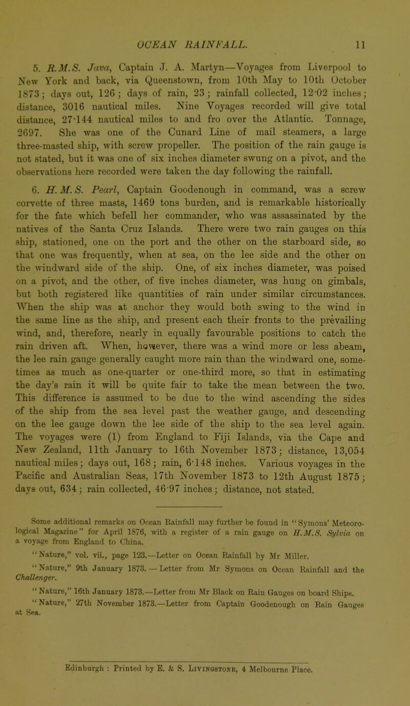 5. R.M.S. Java, Captain J. A. Martyn—Voyages from Liverpool to New York and back, via Queenstown, from 10th May to 10th October 1873; days out, 126; days of rain, 23; rainfall collected, 12-02 inches; distance, 3016 nautical miles. Nine Voyages recorded will give total distance, 27-144 nautical miles to and fro over the Atlantic. Tonnage, 2697. She was one of the Cunard Line of mail steamers, a large three-masted ship, with screw propeller. The position of the rain gauge is not stated, but it was one of six inches diameter swung on a pivot, and the observations here recorded were taken the day following the rainfall. 6. H. M. S. Pearl, Captain Goodenough in command, was a screw corvette of three masts, 1469 tons burden, and is remarkable historically for the fate which befell her commander, who was assassinated by the natives of the Santa Cruz Islands. There were two rain gauges on this ship, stationed, one on the port and the other on the starboard side, so that one was frequently, when at sea, on the lee side and the other on the windward side of the ship. One, of six inches diameter, was poised on a pivot, and the other, of five inches diameter, was hung on gimbals, but both registered like quantities of rain under similar circumstances. When the ship was at anchor they would both swing to the wind in the same line as the ship, and present each their fronts to the prevailing wind, and, therefore, nearly in equally favourable positions to catch the rain driven aft. When, however, there was a wind more or less abeam, the lee rain gauge generally caught more rain than the windward one, some- times as much as one-quarter or one-third more, so that in estimating the day’s rain it will be quite fair to take the mean between the two. This difference is assumed to be due to the wind ascending the sides of the ship from the sea level past the weather gauge, and descending on the lee gauge down the lee side of the ship to the sea level again. The voyages were (1) from England to Fiji Islands, via the Cape and New Zealand, 11th January to 16th November 1873; distance, 13,054 nautical miles; days out, 168; rain, 6-148 inches. Various voyages in the Pacific and Australian Seas, 17th November 1873 to 12th August 1875; days out, 634; rain collected, 4697 inches; distance, not stated. Some additional remarks on Ocean Rainfall may further he found in “Symons’ Meteoro- logical Magazine” for April 1876, with a register of a rain gauge on H.M.S. Sylvia on a voyage from England to China. “Nature,” vol. vii., page 123.—Letter on Ocean Rainfall by Mr Miller. “ Nature,” 9th January 1873. — Letter from Mr Symons on Ocean Rainfall and the Challenger. “Nature,” 16th January 1873.—Letter from Mr Black on Rain Gauges on board Ships. “Nature,” 27th November 1873.—Letter from Captain Goodenough on Rain Gauges at Sea. Edinburgh : Printed by E. k S. Livingstone, 4 Melbourne Place.