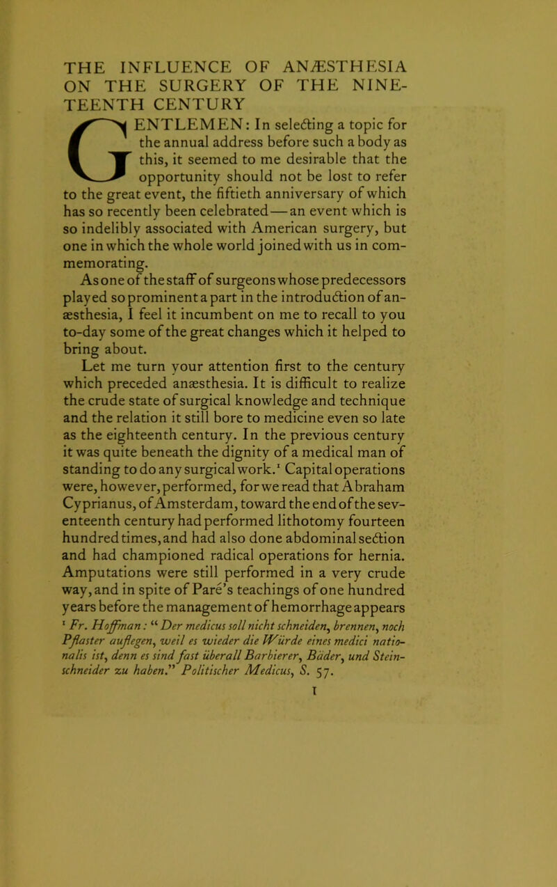 THE INFLUENCE OF ANESTHESIA ON THE SURGERY OF THE NINE- TEENTH CENTURY GENTLEMEN: In sele&ing a topic for the annual address before such a body as this, it seemed to me desirable that the opportunity should not be lost to refer to the great event, the fiftieth anniversary of which has so recently been celebrated — an event which is so indelibly associated with American surgery, but one in which the whole world joined with us in com- memorating. Asoneof thestaff of surgeons whose predecessors played soprominentapart in the introduction of an- aesthesia, I feel it incumbent on me to recall to you to-day some of the great changes which it helped to bring about. Let me turn your attention first to the century which preceded anaesthesia. It is difficult to realize the crude state of surgical knowledge and technique and the relation it still bore to medicine even so late as the eighteenth century. In the previous century it was quite beneath the dignity of a medical man of standing to do any surgical work.1 Capital operations were, however, performed, for we read that Abraham Cyprianus, of Amsterdam, toward the end of the sev- enteenth century had performed lithotomy fourteen hundred times, and had also done abdominal section and had championed radical operations for hernia. Amputations were still performed in a very crude way, and in spite of Pare’s teachings of one hundred years before the management of hemorrhage appears 1 Fr. Hoffman: “ Der medicus soil rilcht schneiden, brennen, noch Pfaster auflegen, well es wleder die FVurde eines medici natio- nals isty denn es sind fast uberall Barbierery Bader, und Stein- schneider z u ha ben.” Politischer MedicuSy S. 57.