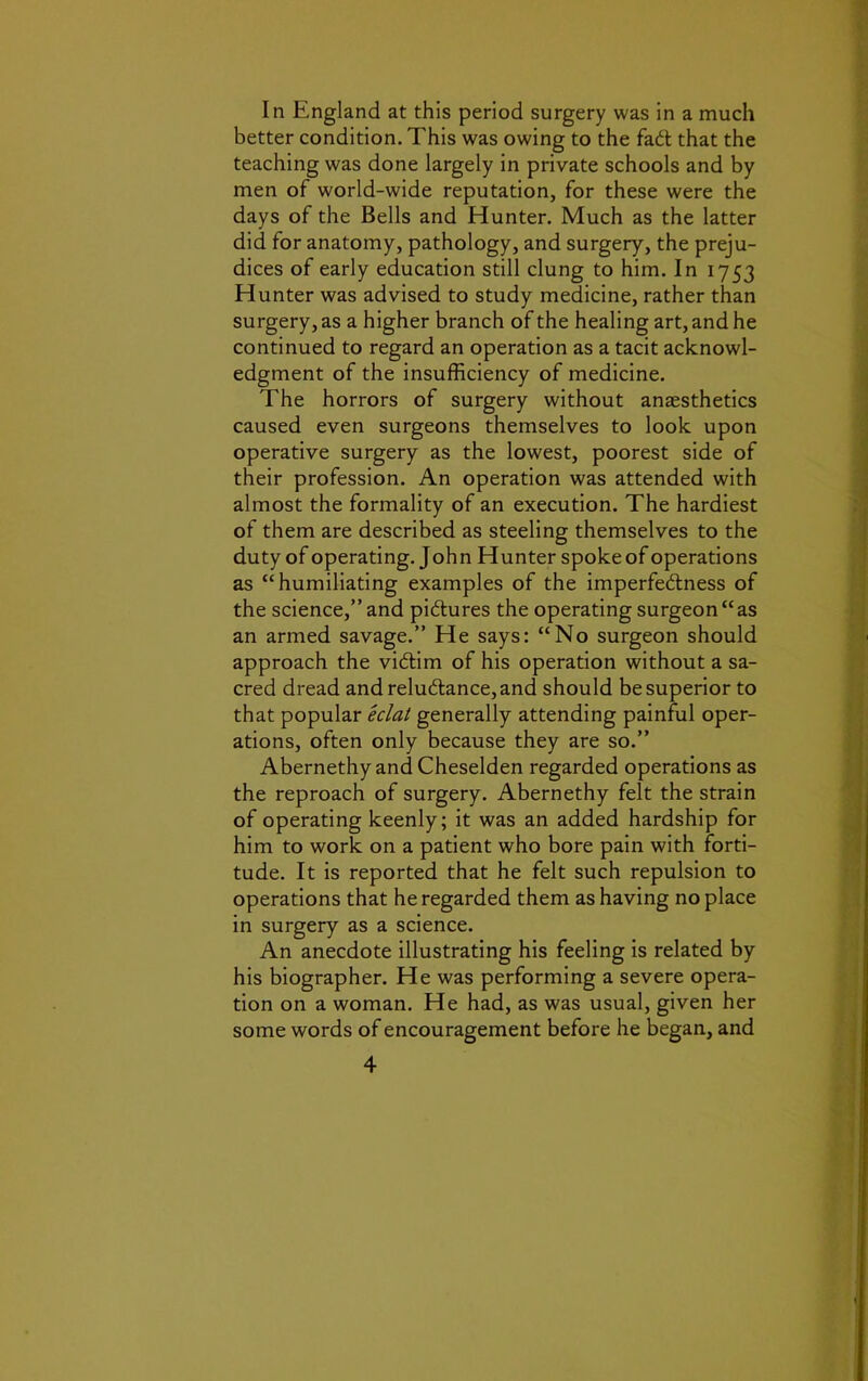 In England at this period surgery was in a much better condition. This was owing to the fad that the teaching was done largely in private schools and by men of world-wide reputation, for these were the days of the Bells and Hunter. Much as the latter did for anatomy, pathology, and surgery, the preju- dices of early education still clung to him. In 1753 Hunter was advised to study medicine, rather than surgery, as a higher branch of the healing art, and he continued to regard an operation as a tacit acknowl- edgment of the insufficiency of medicine. The horrors of surgery without anaesthetics caused even surgeons themselves to look upon operative surgery as the lowest, poorest side of their profession. An operation was attended with almost the formality of an execution. The hardiest of them are described as steeling themselves to the duty of operating. John Hunter spokeof operations as “humiliating examples of the imperfedlness of the science,” and piftures the operating surgeon “as an armed savage.” He says: “No surgeon should approach the victim of his operation without a sa- cred dread and reluctance, and should be superior to that popular eclat generally attending painful oper- ations, often only because they are so.” Abernethy and Cheselden regarded operations as the reproach of surgery. Abernethy felt the strain of operating keenly; it was an added hardship for him to work on a patient who bore pain with forti- tude. It is reported that he felt such repulsion to operations that he regarded them as having no place in surgery as a science. An anecdote illustrating his feeling is related by his biographer. He was performing a severe opera- tion on a woman. He had, as was usual, given her some words of encouragement before he began, and